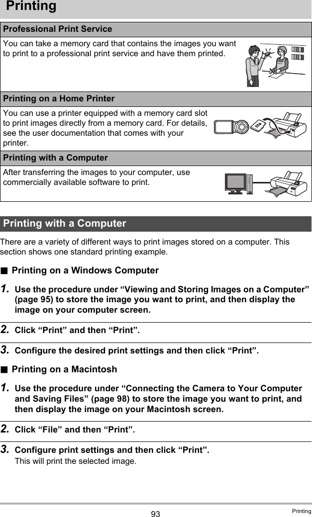 93 PrintingPrintingThere are a variety of different ways to print images stored on a computer. This section shows one standard printing example..Printing on a Windows Computer1. Use the procedure under “Viewing and Storing Images on a Computer” (page 95) to store the image you want to print, and then display the image on your computer screen.2. Click “Print” and then “Print”.3. Configure the desired print settings and then click “Print”..Printing on a Macintosh1. Use the procedure under “Connecting the Camera to Your Computer and Saving Files” (page 98) to store the image you want to print, and then display the image on your Macintosh screen.2. Click “File” and then “Print”.3. Configure print settings and then click “Print”.This will print the selected image.Professional Print ServiceYou can take a memory card that contains the images you want to print to a professional print service and have them printed.Printing on a Home PrinterYou can use a printer equipped with a memory card slot to print images directly from a memory card. For details, see the user documentation that comes with your printer.Printing with a ComputerAfter transferring the images to your computer, use commercially available software to print.Printing with a Computer