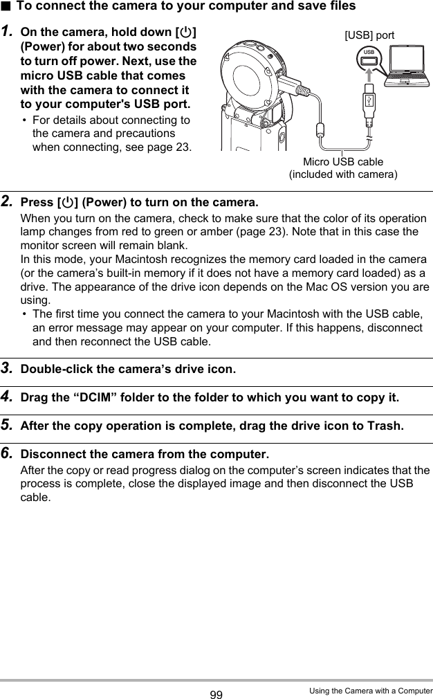 99 Using the Camera with a Computer.To connect the camera to your computer and save files1. On the camera, hold down [p] (Power) for about two seconds to turn off power. Next, use the micro USB cable that comes with the camera to connect it to your computer&apos;s USB port.• For details about connecting to the camera and precautions when connecting, see page 23.2. Press [p] (Power) to turn on the camera.When you turn on the camera, check to make sure that the color of its operation lamp changes from red to green or amber (page 23). Note that in this case the monitor screen will remain blank. In this mode, your Macintosh recognizes the memory card loaded in the camera (or the camera’s built-in memory if it does not have a memory card loaded) as a drive. The appearance of the drive icon depends on the Mac OS version you are using.• The first time you connect the camera to your Macintosh with the USB cable, an error message may appear on your computer. If this happens, disconnect and then reconnect the USB cable.3. Double-click the camera’s drive icon.4. Drag the “DCIM” folder to the folder to which you want to copy it.5. After the copy operation is complete, drag the drive icon to Trash.6. Disconnect the camera from the computer.After the copy or read progress dialog on the computer’s screen indicates that the process is complete, close the displayed image and then disconnect the USB cable.USBMicro USB cable (included with camera)[USB] port