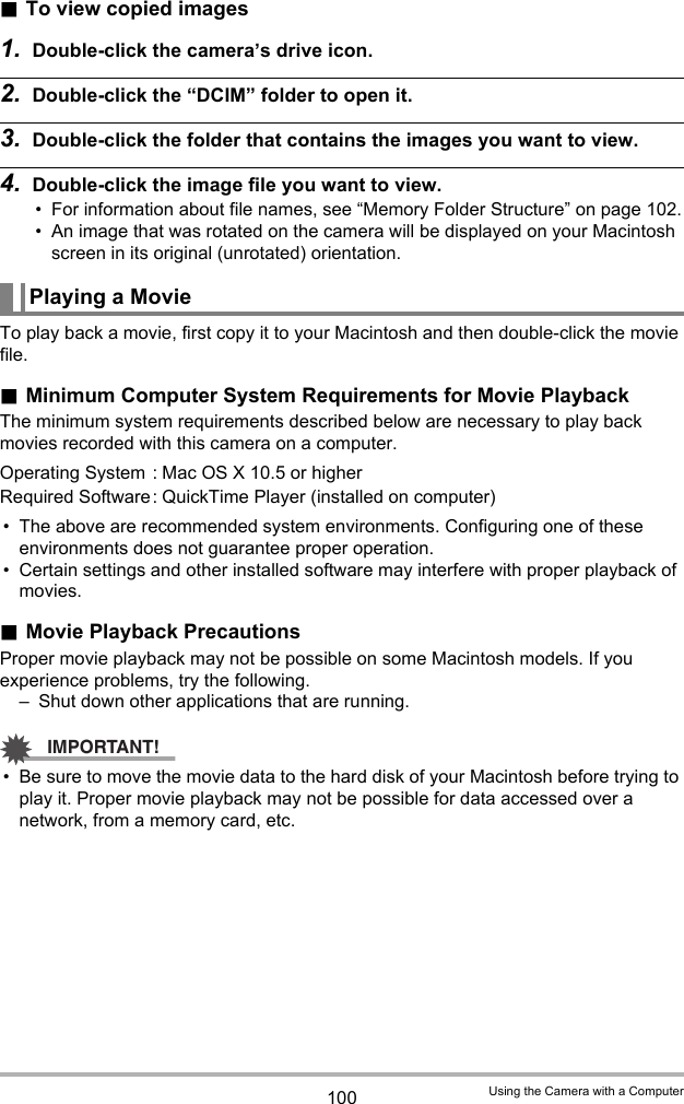 100 Using the Camera with a Computer.To view copied images1. Double-click the camera’s drive icon.2. Double-click the “DCIM” folder to open it.3. Double-click the folder that contains the images you want to view.4. Double-click the image file you want to view.• For information about file names, see “Memory Folder Structure” on page 102.• An image that was rotated on the camera will be displayed on your Macintosh screen in its original (unrotated) orientation.To play back a movie, first copy it to your Macintosh and then double-click the movie file..Minimum Computer System Requirements for Movie PlaybackThe minimum system requirements described below are necessary to play back movies recorded with this camera on a computer.• The above are recommended system environments. Configuring one of these environments does not guarantee proper operation.• Certain settings and other installed software may interfere with proper playback of movies..Movie Playback PrecautionsProper movie playback may not be possible on some Macintosh models. If you experience problems, try the following.– Shut down other applications that are running.IMPORTANT!• Be sure to move the movie data to the hard disk of your Macintosh before trying to play it. Proper movie playback may not be possible for data accessed over a network, from a memory card, etc.Playing a MovieOperating System : Mac OS X 10.5 or higherRequired Software: QuickTime Player (installed on computer)