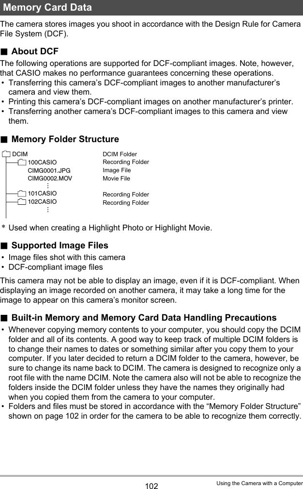 102 Using the Camera with a ComputerThe camera stores images you shoot in accordance with the Design Rule for Camera File System (DCF)..About DCFThe following operations are supported for DCF-compliant images. Note, however, that CASIO makes no performance guarantees concerning these operations.• Transferring this camera’s DCF-compliant images to another manufacturer’s camera and view them.• Printing this camera’s DCF-compliant images on another manufacturer’s printer.• Transferring another camera’s DCF-compliant images to this camera and view them..Memory Folder StructureDCIM FolderRecording FolderImage FileMovie FileRecording FolderRecording Folder*Used when creating a Highlight Photo or Highlight Movie..Supported Image Files• Image files shot with this camera• DCF-compliant image filesThis camera may not be able to display an image, even if it is DCF-compliant. When displaying an image recorded on another camera, it may take a long time for the image to appear on this camera’s monitor screen..Built-in Memory and Memory Card Data Handling Precautions• Whenever copying memory contents to your computer, you should copy the DCIM folder and all of its contents. A good way to keep track of multiple DCIM folders is to change their names to dates or something similar after you copy them to your computer. If you later decided to return a DCIM folder to the camera, however, be sure to change its name back to DCIM. The camera is designed to recognize only a root file with the name DCIM. Note the camera also will not be able to recognize the folders inside the DCIM folder unless they have the names they originally had when you copied them from the camera to your computer.• Folders and files must be stored in accordance with the “Memory Folder Structure” shown on page 102 in order for the camera to be able to recognize them correctly.Memory Card DataDCIM100CASIO CIMG0001.JPGCIMG0002.MOV101CASIO 102CASIO 