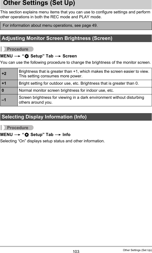 103 Other Settings (Set Up)Other Settings (Set Up)This section explains menu items that you can use to configure settings and perform other operations in both the REC mode and PLAY mode.ProcedureMENU * “¥ Setup” Tab * ScreenYou can use the following procedure to change the brightness of the monitor screen.ProcedureMENU * “¥ Setup” Tab * InfoSelecting “On” displays setup status and other information.For information about menu operations, see page 49.Adjusting Monitor Screen Brightness (Screen)+2 Brightness that is greater than +1, which makes the screen easier to view. This setting consumes more power.+1 Bright setting for outdoor use, etc. Brightness that is greater than 0.0Normal monitor screen brightness for indoor use, etc.–1 Screen brightness for viewing in a dark environment without disturbing others around you.Selecting Display Information (Info)