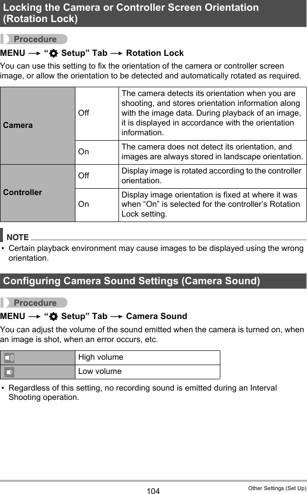 104 Other Settings (Set Up)ProcedureMENU * “¥ Setup” Tab * Rotation LockYou can use this setting to fix the orientation of the camera or controller screen image, or allow the orientation to be detected and automatically rotated as required.NOTE• Certain playback environment may cause images to be displayed using the wrong orientation.ProcedureMENU * “¥ Setup” Tab * Camera SoundYou can adjust the volume of the sound emitted when the camera is turned on, when an image is shot, when an error occurs, etc.• Regardless of this setting, no recording sound is emitted during an Interval Shooting operation.Locking the Camera or Controller Screen Orientation (Rotation Lock)CameraOffThe camera detects its orientation when you are shooting, and stores orientation information along with the image data. During playback of an image, it is displayed in accordance with the orientation information.On The camera does not detect its orientation, and images are always stored in landscape orientation.ControllerOff Display image is rotated according to the controller orientation.OnDisplay image orientation is fixed at where it was when “On” is selected for the controller’s Rotation Lock setting.Configuring Camera Sound Settings (Camera Sound)High volumeLow volume