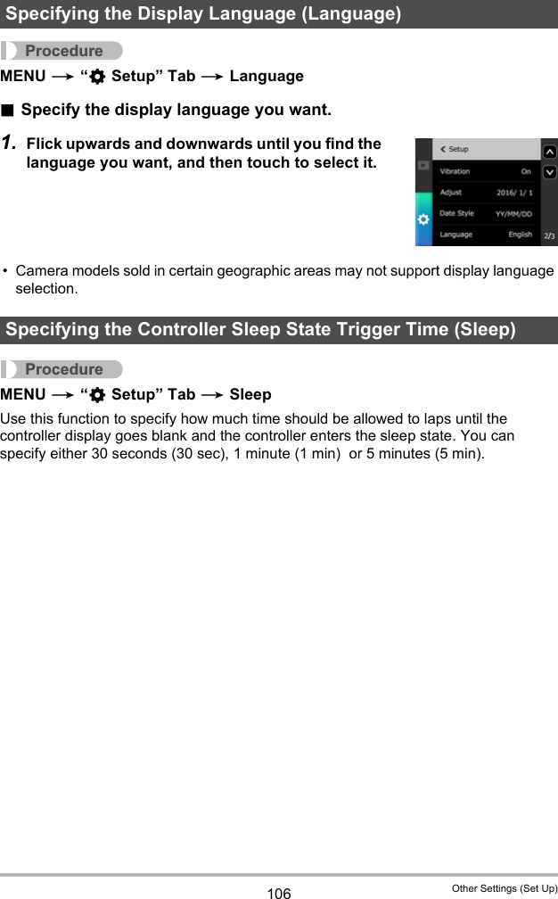 106 Other Settings (Set Up)ProcedureMENU * “¥ Setup” Tab * Language.Specify the display language you want.1. Flick upwards and downwards until you find the language you want, and then touch to select it.• Camera models sold in certain geographic areas may not support display language selection.ProcedureMENU * “¥ Setup” Tab * SleepUse this function to specify how much time should be allowed to laps until the controller display goes blank and the controller enters the sleep state. You can specify either 30 seconds (30 sec), 1 minute (1 min)  or 5 minutes (5 min).Specifying the Display Language (Language)Specifying the Controller Sleep State Trigger Time (Sleep)