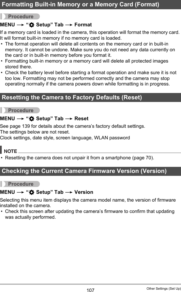 107 Other Settings (Set Up)ProcedureMENU * “¥ Setup” Tab * FormatIf a memory card is loaded in the camera, this operation will format the memory card. It will format built-in memory if no memory card is loaded.• The format operation will delete all contents on the memory card or in built-in memory. It cannot be undone. Make sure you do not need any data currently on the card or in built-in memory before you format it.• Formatting built-in memory or a memory card will delete all protected images stored there.• Check the battery level before starting a format operation and make sure it is not too low. Formatting may not be performed correctly and the camera may stop operating normally if the camera powers down while formatting is in progress.ProcedureMENU * “¥ Setup” Tab * ResetSee page 139 for details about the camera’s factory default settings.The settings below are not reset.Clock settings, date style, screen language, WLAN passwordNOTE• Resetting the camera does not unpair it from a smartphone (page 70).ProcedureMENU * “¥ Setup” Tab * VersionSelecting this menu item displays the camera model name, the version of firmware installed on the camera.• Check this screen after updating the camera’s firmware to confirm that updating was actually performed.Formatting Built-in Memory or a Memory Card (Format)Resetting the Camera to Factory Defaults (Reset)Checking the Current Camera Firmware Version (Version)