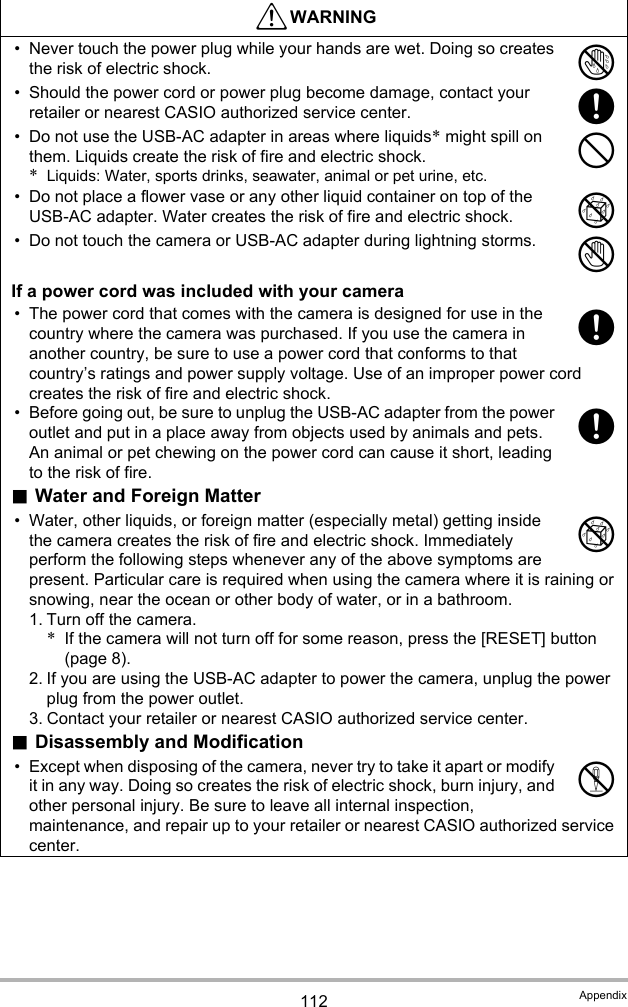 112 Appendix• Never touch the power plug while your hands are wet. Doing so creates the risk of electric shock.• Should the power cord or power plug become damage, contact your retailer or nearest CASIO authorized service center.• Do not use the USB-AC adapter in areas where liquids* might spill on them. Liquids create the risk of fire and electric shock.*Liquids: Water, sports drinks, seawater, animal or pet urine, etc.• Do not place a flower vase or any other liquid container on top of the USB-AC adapter. Water creates the risk of fire and electric shock.• Do not touch the camera or USB-AC adapter during lightning storms.If a power cord was included with your camera• The power cord that comes with the camera is designed for use in the country where the camera was purchased. If you use the camera in another country, be sure to use a power cord that conforms to that country’s ratings and power supply voltage. Use of an improper power cord creates the risk of fire and electric shock.• Before going out, be sure to unplug the USB-AC adapter from the power outlet and put in a place away from objects used by animals and pets. An animal or pet chewing on the power cord can cause it short, leading to the risk of fire..Water and Foreign Matter• Water, other liquids, or foreign matter (especially metal) getting inside the camera creates the risk of fire and electric shock. Immediately perform the following steps whenever any of the above symptoms are present. Particular care is required when using the camera where it is raining or snowing, near the ocean or other body of water, or in a bathroom.1. Turn off the camera.*If the camera will not turn off for some reason, press the [RESET] button (page 8).2. If you are using the USB-AC adapter to power the camera, unplug the power plug from the power outlet.3. Contact your retailer or nearest CASIO authorized service center..Disassembly and Modification• Except when disposing of the camera, never try to take it apart or modify it in any way. Doing so creates the risk of electric shock, burn injury, and other personal injury. Be sure to leave all internal inspection, maintenance, and repair up to your retailer or nearest CASIO authorized service center.*WARNING&quot;+-%1++%!