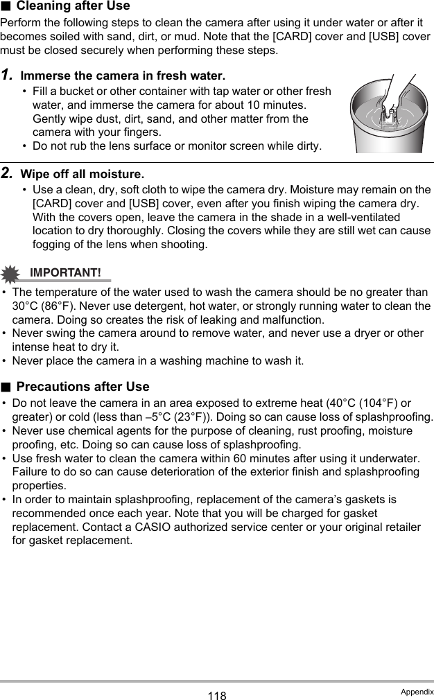 118 Appendix.Cleaning after UsePerform the following steps to clean the camera after using it under water or after it becomes soiled with sand, dirt, or mud. Note that the [CARD] cover and [USB] cover must be closed securely when performing these steps.1. Immerse the camera in fresh water.• Fill a bucket or other container with tap water or other fresh water, and immerse the camera for about 10 minutes. Gently wipe dust, dirt, sand, and other matter from the camera with your fingers.• Do not rub the lens surface or monitor screen while dirty.2. Wipe off all moisture.• Use a clean, dry, soft cloth to wipe the camera dry. Moisture may remain on the [CARD] cover and [USB] cover, even after you finish wiping the camera dry. With the covers open, leave the camera in the shade in a well-ventilated location to dry thoroughly. Closing the covers while they are still wet can cause fogging of the lens when shooting.IMPORTANT!• The temperature of the water used to wash the camera should be no greater than 30°C (86°F). Never use detergent, hot water, or strongly running water to clean the camera. Doing so creates the risk of leaking and malfunction.• Never swing the camera around to remove water, and never use a dryer or other intense heat to dry it.• Never place the camera in a washing machine to wash it..Precautions after Use• Do not leave the camera in an area exposed to extreme heat (40°C (104°F) or greater) or cold (less than –5°C (23°F)). Doing so can cause loss of splashproofing.• Never use chemical agents for the purpose of cleaning, rust proofing, moisture proofing, etc. Doing so can cause loss of splashproofing.• Use fresh water to clean the camera within 60 minutes after using it underwater. Failure to do so can cause deterioration of the exterior finish and splashproofing properties.• In order to maintain splashproofing, replacement of the camera’s gaskets is recommended once each year. Note that you will be charged for gasket replacement. Contact a CASIO authorized service center or your original retailer for gasket replacement.