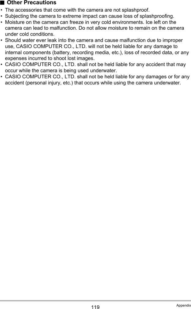 119 Appendix.Other Precautions• The accessories that come with the camera are not splashproof.• Subjecting the camera to extreme impact can cause loss of splashproofing.• Moisture on the camera can freeze in very cold environments. Ice left on the camera can lead to malfunction. Do not allow moisture to remain on the camera under cold conditions.• Should water ever leak into the camera and cause malfunction due to improper use, CASIO COMPUTER CO., LTD. will not be held liable for any damage to internal components (battery, recording media, etc.), loss of recorded data, or any expenses incurred to shoot lost images.• CASIO COMPUTER CO., LTD. shall not be held liable for any accident that may occur while the camera is being used underwater.• CASIO COMPUTER CO., LTD. shall not be held liable for any damages or for any accident (personal injury, etc.) that occurs while using the camera underwater.