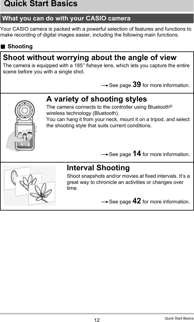 12 Quick Start BasicsQuick Start BasicsYour CASIO camera is packed with a powerful selection of features and functions to make recording of digital images easier, including the following main functions..ShootingWhat you can do with your CASIO cameraShoot without worrying about the angle of viewThe camera is equipped with a 185° fisheye lens, which lets you capture the entire scene before you with a single shot.A variety of shooting stylesThe camera connects to the controller using Bluetooth® wireless technology (Bluetooth).You can hang it from your neck, mount it on a tripod, and select the shooting style that suits current conditions.Interval ShootingShoot snapshots and/or movies at fixed intervals. It’s a great way to chronicle an activities or changes over time.*See page 39 for more information.*See page 14 for more information.*See page 42 for more information.