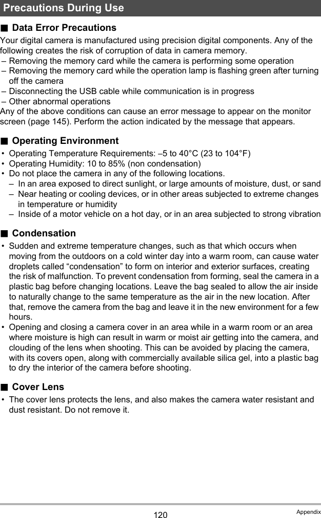 120 Appendix.Data Error PrecautionsYour digital camera is manufactured using precision digital components. Any of the following creates the risk of corruption of data in camera memory.– Removing the memory card while the camera is performing some operation– Removing the memory card while the operation lamp is flashing green after turning off the camera– Disconnecting the USB cable while communication is in progress– Other abnormal operationsAny of the above conditions can cause an error message to appear on the monitor screen (page 145). Perform the action indicated by the message that appears..Operating Environment• Operating Temperature Requirements: –5 to 40°C (23 to 104°F)• Operating Humidity: 10 to 85% (non condensation)• Do not place the camera in any of the following locations.– In an area exposed to direct sunlight, or large amounts of moisture, dust, or sand– Near heating or cooling devices, or in other areas subjected to extreme changes in temperature or humidity– Inside of a motor vehicle on a hot day, or in an area subjected to strong vibration.Condensation• Sudden and extreme temperature changes, such as that which occurs when moving from the outdoors on a cold winter day into a warm room, can cause water droplets called “condensation” to form on interior and exterior surfaces, creating the risk of malfunction. To prevent condensation from forming, seal the camera in a plastic bag before changing locations. Leave the bag sealed to allow the air inside to naturally change to the same temperature as the air in the new location. After that, remove the camera from the bag and leave it in the new environment for a few hours.• Opening and closing a camera cover in an area while in a warm room or an area where moisture is high can result in warm or moist air getting into the camera, and clouding of the lens when shooting. This can be avoided by placing the camera, with its covers open, along with commercially available silica gel, into a plastic bag to dry the interior of the camera before shooting..Cover Lens• The cover lens protects the lens, and also makes the camera water resistant and dust resistant. Do not remove it.Precautions During Use