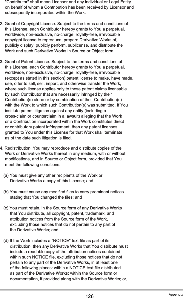 126 Appendix      &quot;Contributor&quot; shall mean Licensor and any individual or Legal Entity      on behalf of whom a Contribution has been received by Licensor and      subsequently incorporated within the Work.   2. Grant of Copyright License. Subject to the terms and conditions of      this License, each Contributor hereby grants to You a perpetual,      worldwide, non-exclusive, no-charge, royalty-free, irrevocable      copyright license to reproduce, prepare Derivative Works of,      publicly display, publicly perform, sublicense, and distribute the      Work and such Derivative Works in Source or Object form.   3. Grant of Patent License. Subject to the terms and conditions of      this License, each Contributor hereby grants to You a perpetual,      worldwide, non-exclusive, no-charge, royalty-free, irrevocable      (except as stated in this section) patent license to make, have made,      use, offer to sell, sell, import, and otherwise transfer the Work,      where such license applies only to those patent claims licensable      by such Contributor that are necessarily infringed by their      Contribution(s) alone or by combination of their Contribution(s)      with the Work to which such Contribution(s) was submitted. If You      institute patent litigation against any entity (including a      cross-claim or counterclaim in a lawsuit) alleging that the Work      or a Contribution incorporated within the Work constitutes direct      or contributory patent infringement, then any patent licenses      granted to You under this License for that Work shall terminate      as of the date such litigation is filed.   4. Redistribution. You may reproduce and distribute copies of the      Work or Derivative Works thereof in any medium, with or without      modifications, and in Source or Object form, provided that You      meet the following conditions:      (a) You must give any other recipients of the Work or          Derivative Works a copy of this License; and      (b) You must cause any modified files to carry prominent notices          stating that You changed the files; and      (c) You must retain, in the Source form of any Derivative Works          that You distribute, all copyright, patent, trademark, and          attribution notices from the Source form of the Work,          excluding those notices that do not pertain to any part of          the Derivative Works; and      (d) If the Work includes a &quot;NOTICE&quot; text file as part of its          distribution, then any Derivative Works that You distribute must          include a readable copy of the attribution notices contained          within such NOTICE file, excluding those notices that do not          pertain to any part of the Derivative Works, in at least one          of the following places: within a NOTICE text file distributed          as part of the Derivative Works; within the Source form or          documentation, if provided along with the Derivative Works; or,