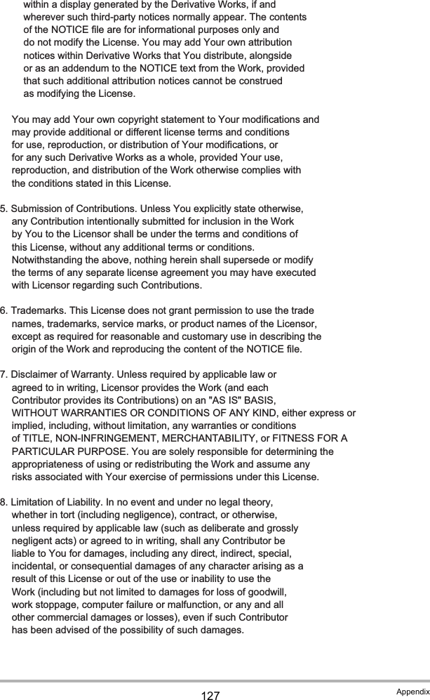 127 Appendix          within a display generated by the Derivative Works, if and          wherever such third-party notices normally appear. The contents          of the NOTICE file are for informational purposes only and          do not modify the License. You may add Your own attribution          notices within Derivative Works that You distribute, alongside          or as an addendum to the NOTICE text from the Work, provided          that such additional attribution notices cannot be construed          as modifying the License.      You may add Your own copyright statement to Your modifications and      may provide additional or different license terms and conditions      for use, reproduction, or distribution of Your modifications, or      for any such Derivative Works as a whole, provided Your use,      reproduction, and distribution of the Work otherwise complies with      the conditions stated in this License.   5. Submission of Contributions. Unless You explicitly state otherwise,      any Contribution intentionally submitted for inclusion in the Work      by You to the Licensor shall be under the terms and conditions of      this License, without any additional terms or conditions.      Notwithstanding the above, nothing herein shall supersede or modify      the terms of any separate license agreement you may have executed      with Licensor regarding such Contributions.   6. Trademarks. This License does not grant permission to use the trade      names, trademarks, service marks, or product names of the Licensor,      except as required for reasonable and customary use in describing the      origin of the Work and reproducing the content of the NOTICE file.   7. Disclaimer of Warranty. Unless required by applicable law or      agreed to in writing, Licensor provides the Work (and each      Contributor provides its Contributions) on an &quot;AS IS&quot; BASIS,      WITHOUT WARRANTIES OR CONDITIONS OF ANY KIND, either express or      implied, including, without limitation, any warranties or conditions      of TITLE, NON-INFRINGEMENT, MERCHANTABILITY, or FITNESS FOR A      PARTICULAR PURPOSE. You are solely responsible for determining the      appropriateness of using or redistributing the Work and assume any      risks associated with Your exercise of permissions under this License.   8. Limitation of Liability. In no event and under no legal theory,      whether in tort (including negligence), contract, or otherwise,      unless required by applicable law (such as deliberate and grossly      negligent acts) or agreed to in writing, shall any Contributor be      liable to You for damages, including any direct, indirect, special,      incidental, or consequential damages of any character arising as a      result of this License or out of the use or inability to use the      Work (including but not limited to damages for loss of goodwill,      work stoppage, computer failure or malfunction, or any and all      other commercial damages or losses), even if such Contributor      has been advised of the possibility of such damages.