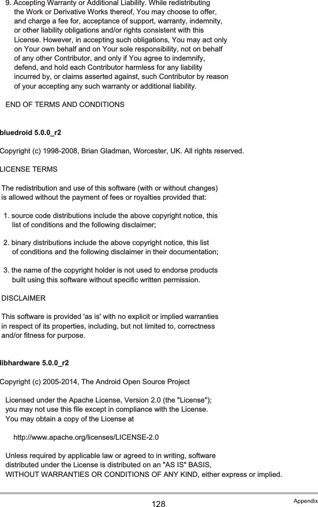 128 Appendix   9. Accepting Warranty or Additional Liability. While redistributing      the Work or Derivative Works thereof, You may choose to offer,      and charge a fee for, acceptance of support, warranty, indemnity,      or other liability obligations and/or rights consistent with this      License. However, in accepting such obligations, You may act only      on Your own behalf and on Your sole responsibility, not on behalf      of any other Contributor, and only if You agree to indemnify,      defend, and hold each Contributor harmless for any liability      incurred by, or claims asserted against, such Contributor by reason      of your accepting any such warranty or additional liability.   END OF TERMS AND CONDITIONSbluedroid 5.0.0_r2Copyright (c) 1998-2008, Brian Gladman, Worcester, UK. All rights reserved.LICENSE TERMS The redistribution and use of this software (with or without changes) is allowed without the payment of fees or royalties provided that:  1. source code distributions include the above copyright notice, this     list of conditions and the following disclaimer;  2. binary distributions include the above copyright notice, this list     of conditions and the following disclaimer in their documentation;  3. the name of the copyright holder is not used to endorse products     built using this software without specific written permission. DISCLAIMER This software is provided &apos;as is&apos; with no explicit or implied warranties in respect of its properties, including, but not limited to, correctness and/or fitness for purpose.libhardware 5.0.0_r2Copyright (c) 2005-2014, The Android Open Source Project   Licensed under the Apache License, Version 2.0 (the &quot;License&quot;);   you may not use this file except in compliance with the License.   You may obtain a copy of the License at       http://www.apache.org/licenses/LICENSE-2.0   Unless required by applicable law or agreed to in writing, software   distributed under the License is distributed on an &quot;AS IS&quot; BASIS,   WITHOUT WARRANTIES OR CONDITIONS OF ANY KIND, either express or implied.