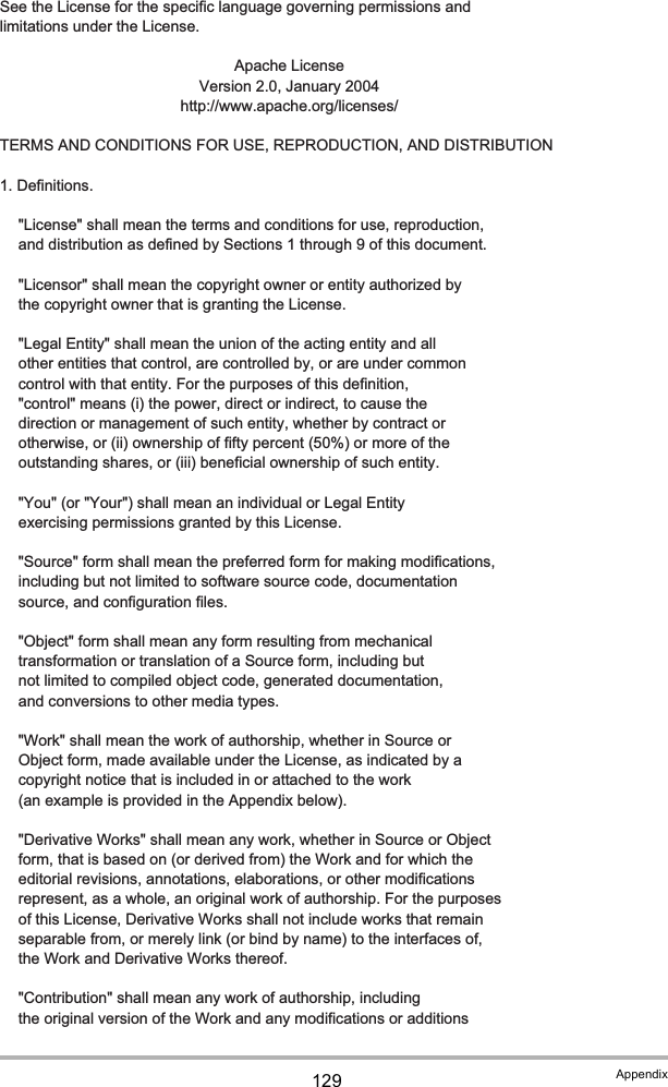 129 Appendix   See the License for the specific language governing permissions and   limitations under the License. Apache License  Version 2.0, January 2004 http://www.apache.org/licenses/   TERMS AND CONDITIONS FOR USE, REPRODUCTION, AND DISTRIBUTION   1. Definitions.      &quot;License&quot; shall mean the terms and conditions for use, reproduction,      and distribution as defined by Sections 1 through 9 of this document.      &quot;Licensor&quot; shall mean the copyright owner or entity authorized by      the copyright owner that is granting the License.      &quot;Legal Entity&quot; shall mean the union of the acting entity and all      other entities that control, are controlled by, or are under common      control with that entity. For the purposes of this definition,      &quot;control&quot; means (i) the power, direct or indirect, to cause the      direction or management of such entity, whether by contract or      otherwise, or (ii) ownership of fifty percent (50%) or more of the      outstanding shares, or (iii) beneficial ownership of such entity.      &quot;You&quot; (or &quot;Your&quot;) shall mean an individual or Legal Entity      exercising permissions granted by this License.      &quot;Source&quot; form shall mean the preferred form for making modifications,      including but not limited to software source code, documentation      source, and configuration files.      &quot;Object&quot; form shall mean any form resulting from mechanical      transformation or translation of a Source form, including but      not limited to compiled object code, generated documentation,      and conversions to other media types.      &quot;Work&quot; shall mean the work of authorship, whether in Source or      Object form, made available under the License, as indicated by a      copyright notice that is included in or attached to the work      (an example is provided in the Appendix below).      &quot;Derivative Works&quot; shall mean any work, whether in Source or Object      form, that is based on (or derived from) the Work and for which the      editorial revisions, annotations, elaborations, or other modifications      represent, as a whole, an original work of authorship. For the purposes      of this License, Derivative Works shall not include works that remain      separable from, or merely link (or bind by name) to the interfaces of,      the Work and Derivative Works thereof.      &quot;Contribution&quot; shall mean any work of authorship, including      the original version of the Work and any modifications or additions