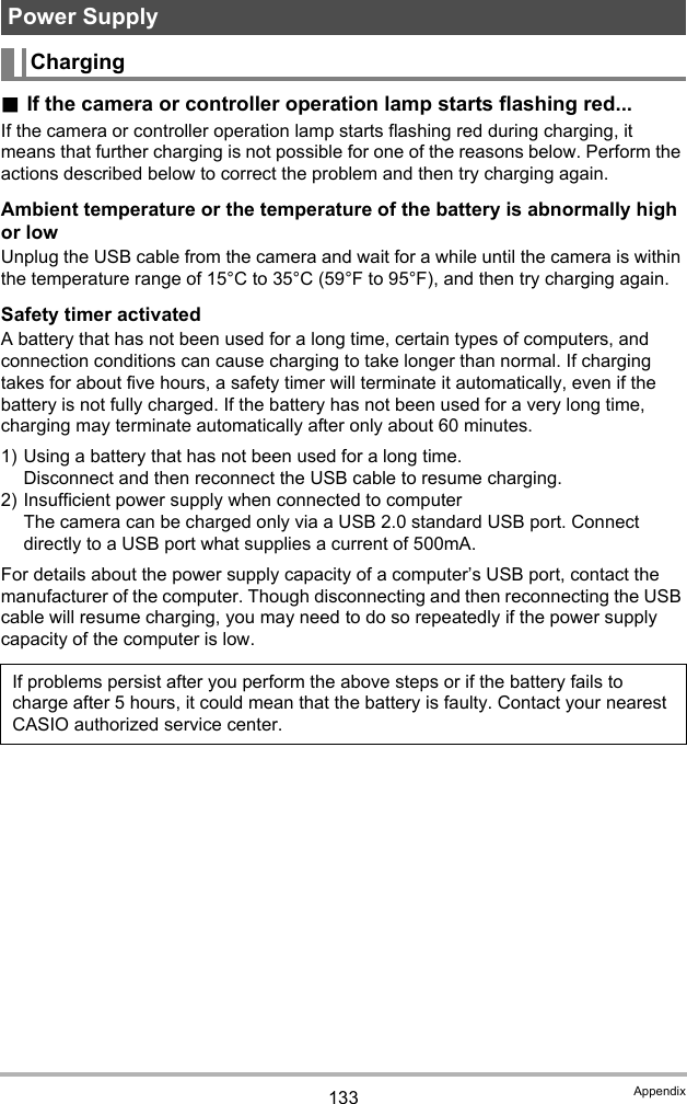 133 Appendix.If the camera or controller operation lamp starts flashing red...If the camera or controller operation lamp starts flashing red during charging, it means that further charging is not possible for one of the reasons below. Perform the actions described below to correct the problem and then try charging again.Ambient temperature or the temperature of the battery is abnormally high or lowUnplug the USB cable from the camera and wait for a while until the camera is within the temperature range of 15°C to 35°C (59°F to 95°F), and then try charging again.Safety timer activatedA battery that has not been used for a long time, certain types of computers, and connection conditions can cause charging to take longer than normal. If charging takes for about five hours, a safety timer will terminate it automatically, even if the battery is not fully charged. If the battery has not been used for a very long time, charging may terminate automatically after only about 60 minutes.1) Using a battery that has not been used for a long time.Disconnect and then reconnect the USB cable to resume charging.2) Insufficient power supply when connected to computerThe camera can be charged only via a USB 2.0 standard USB port. Connect directly to a USB port what supplies a current of 500mA.For details about the power supply capacity of a computer’s USB port, contact the manufacturer of the computer. Though disconnecting and then reconnecting the USB cable will resume charging, you may need to do so repeatedly if the power supply capacity of the computer is low.Power SupplyChargingIf problems persist after you perform the above steps or if the battery fails to charge after 5 hours, it could mean that the battery is faulty. Contact your nearest CASIO authorized service center.