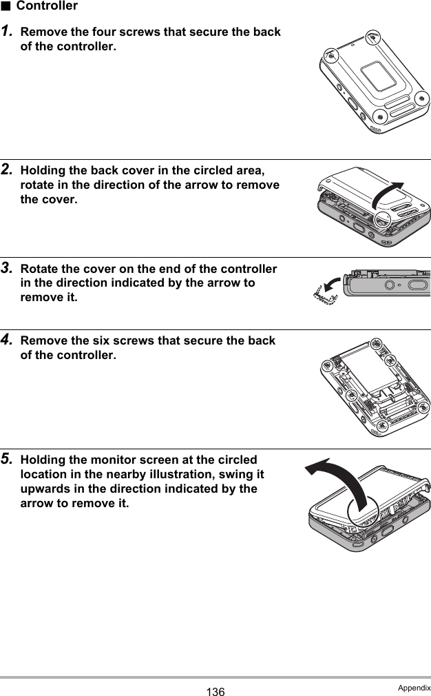 136 Appendix.Controller1. Remove the four screws that secure the back of the controller.2. Holding the back cover in the circled area, rotate in the direction of the arrow to remove the cover.3. Rotate the cover on the end of the controller in the direction indicated by the arrow to remove it.4. Remove the six screws that secure the back of the controller.5. Holding the monitor screen at the circled location in the nearby illustration, swing it upwards in the direction indicated by the arrow to remove it.