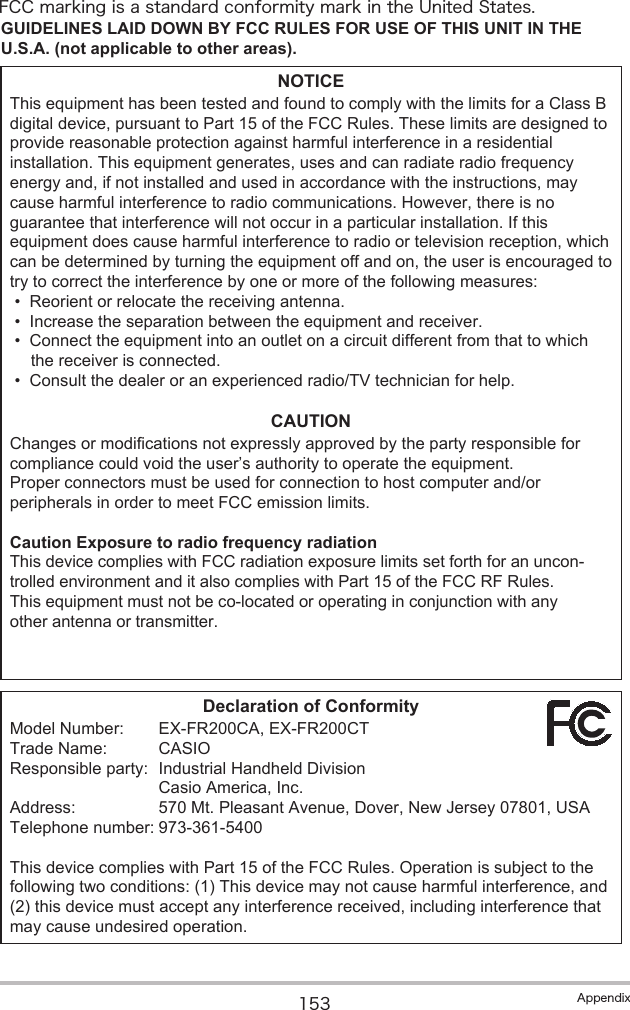 153 AppendixFCC marking is a standard conformity mark in the United States.GUIDELINES LAID DOWN BY FCC RULES FOR USE OF THIS UNIT IN THE U.S.A. (not applicable to other areas).NOTICEThis equipment has been tested and found to comply with the limits for a Class B digital device, pursuant to Part 15 of the FCC Rules. These limits are designed to provide reasonable protection against harmful interference in a residential installation. This equipment generates, uses and can radiate radio frequency energy and, if not installed and used in accordance with the instructions, may cause harmful interference to radio communications. However, there is no guarantee that interference will not occur in a particular installation. If this equipment does cause harmful interference to radio or television reception, which can be determined by turning the equipment off and on, the user is encouraged to try to correct the interference by one or more of the following measures:•Reorient or relocate the receiving antenna.•Increase the separation between the equipment and receiver.•Connect the equipment into an outlet on a circuit different from that to which the receiver is connected.•Consult the dealer or an experienced radio/TV technician for help.CAUTIONChanges or modifications not expressly approved by the party responsible for compliance could void the user’s authority to operate the equipment.Proper connectors must be used for connection to host computer and/or peripherals in order to meet FCC emission limits.Caution Exposure to radio frequency radiationThis device complies with FCC radiation exposure limits set forth for an uncon-trolled environment and it also complies with Part 15 of the FCC RF Rules. This equipment must not be co-located or operating in conjunction with any other antenna or transmitter. Declaration of ConformityModel Number: EX-FR200CA, EX-FR200CTTrade Name: CASIOResponsible party: Industrial Handheld Division Casio America, Inc.Address: 570 Mt. Pleasant Avenue, Dover, New Jersey 07801, USATelephone number: 973-361-5400This device complies with Part 15 of the FCC Rules. Operation is subject to the following two conditions: (1) This device may not cause harmful interference, and (2) this device must accept any interference received, including interference that may cause undesired operation.