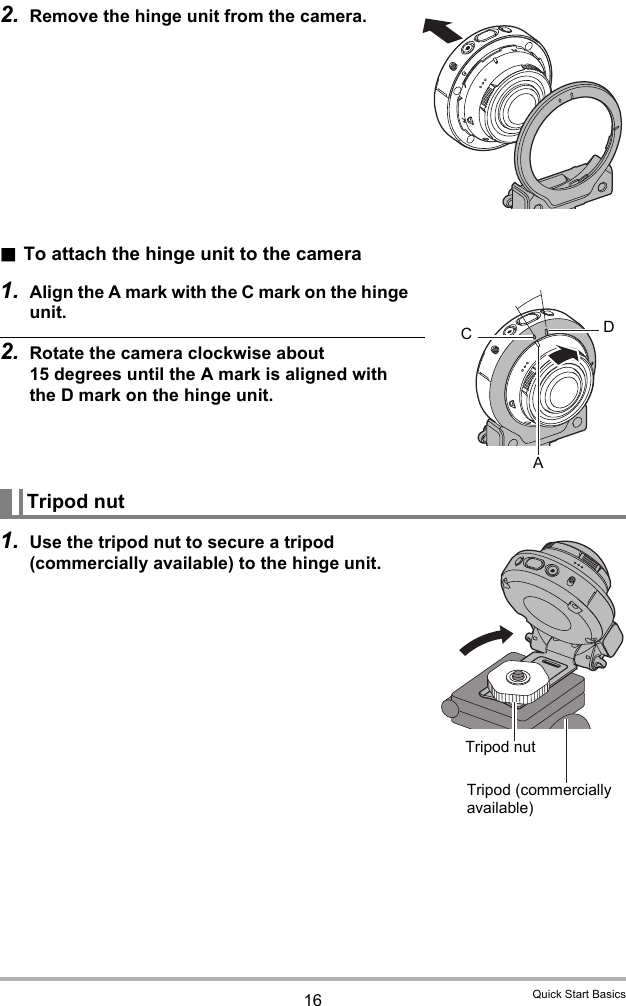 16 Quick Start Basics2. Remove the hinge unit from the camera..To attach the hinge unit to the camera1. Align the A mark with the C mark on the hinge unit.2. Rotate the camera clockwise about 15 degrees until the A mark is aligned with the D mark on the hinge unit.1. Use the tripod nut to secure a tripod (commercially available) to the hinge unit.Tripod nutCDATripod (commercially available)Tripod nut