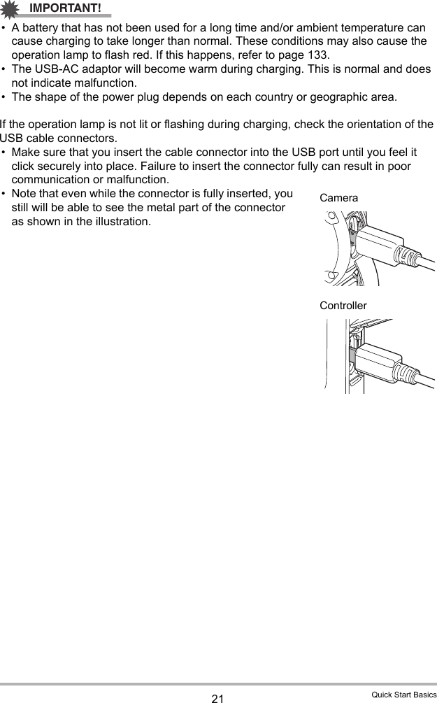21 Quick Start BasicsIMPORTANT!• A battery that has not been used for a long time and/or ambient temperature can cause charging to take longer than normal. These conditions may also cause the operation lamp to flash red. If this happens, refer to page 133.• The USB-AC adaptor will become warm during charging. This is normal and does not indicate malfunction.• The shape of the power plug depends on each country or geographic area.If the operation lamp is not lit or flashing during charging, check the orientation of the USB cable connectors.• Make sure that you insert the cable connector into the USB port until you feel it click securely into place. Failure to insert the connector fully can result in poor communication or malfunction.• Note that even while the connector is fully inserted, you still will be able to see the metal part of the connector as shown in the illustration.CameraController