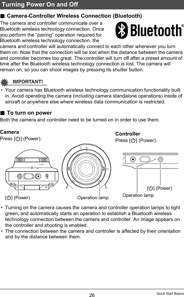 26 Quick Start Basics.Camera-Controller Wireless Connection (Bluetooth)The camera and controller communicate over a Bluetooth wireless technology connection. Once you perform the “pairing” operation required for Bluetooth wireless technology connection, the camera and controller will automatically connect to each other whenever you turn them on. Note that the connection will be lost when the distance between the camera and controller becomes too great. The controller will turn off after a preset amount of time after the Bluetooth wireless technology connection is lost. The camera will remain on, so you can shoot images by pressing its shutter button.IMPORTANT!• Your camera has Bluetooth wireless technology communication functionality built in. Avoid operating the camera (including camera standalone operations) inside of aircraft or anywhere else where wireless data communication is restricted..To turn on powerBoth the camera and controller need to be turned on in order to use them.• Turning on the camera causes the camera and controller operation lamps to light green, and automatically starts an operation to establish a Bluetooth wireless technology connection between the camera and controller. An image appears on the controller and shooting is enabled.• The connection between the camera and controller is affected by their orientation and by the distance between them.Turning Power On and OffCameraPress [p] (Power).ControllerPress [p] (Power).[p] (Power) Operation lamp[p] (Power)Operation lamp