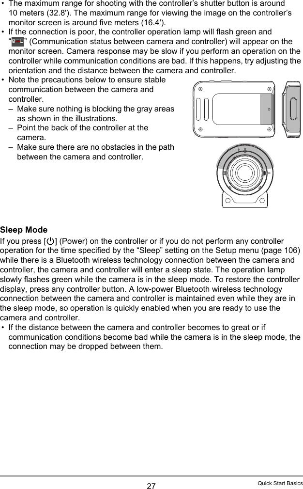 27 Quick Start Basics• The maximum range for shooting with the controller’s shutter button is around 10 meters (32.8&apos;). The maximum range for viewing the image on the controller’s monitor screen is around five meters (16.4&apos;).• If the connection is poor, the controller operation lamp will flash green and “ ” (Communication status between camera and controller) will appear on the monitor screen. Camera response may be slow if you perform an operation on the controller while communication conditions are bad. If this happens, try adjusting the orientation and the distance between the camera and controller.• Note the precautions below to ensure stable communication between the camera and controller.– Make sure nothing is blocking the gray areas as shown in the illustrations.– Point the back of the controller at the camera.– Make sure there are no obstacles in the path between the camera and controller.Sleep ModeIf you press [p] (Power) on the controller or if you do not perform any controller operation for the time specified by the “Sleep” setting on the Setup menu (page 106) while there is a Bluetooth wireless technology connection between the camera and controller, the camera and controller will enter a sleep state. The operation lamp slowly flashes green while the camera is in the sleep mode. To restore the controller display, press any controller button. A low-power Bluetooth wireless technology connection between the camera and controller is maintained even while they are in the sleep mode, so operation is quickly enabled when you are ready to use the camera and controller.• If the distance between the camera and controller becomes to great or if communication conditions become bad while the camera is in the sleep mode, the connection may be dropped between them.