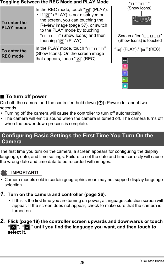 28 Quick Start BasicsToggling Between the REC Mode and PLAY Mode.To turn off powerOn both the camera and the controller, hold down [p] (Power) for about two seconds.• Turning off the camera will cause the controller to turn off automatically.• The camera will emit a sound when the camera is turned off. The camera turns off when the power down process is complete.The first time you turn on the camera, a screen appears for configuring the display language, date, and time settings. Failure to set the date and time correctly will cause the wrong date and time data to be recorded with images.IMPORTANT!• Camera models sold in certain geographic areas may not support display language selection.1. Turn on the camera and controller (page 26).• If this is the first time you are turning on power, a language selection screen will appear. If the screen does not appear, check to make sure that the camera is turned on.2. Flick (page 18) the controller screen upwards and downwards or touch “ ”, “ ” until you find the language you want, and then touch to select it.To enter the PLAY modeIn the REC mode, touch “ ” (PLAY).• If “ ” (PLAY) is not displayed on the screen, you can touching the Review image (page 57), or switch to the PLAY mode by touching “ ” (Show Icons) and then touching “ ” (PLAY).To enter the REC modeIn the PLAY mode, touch “ ” (Show Icons). On the screen image that appears, touch “ ” (REC).Configuring Basic Settings the First Time You Turn On the Camera“” (Show Icons)Screen after “ ” (Show Icons) is touched“ ” (PLAY) / “ ” (REC)