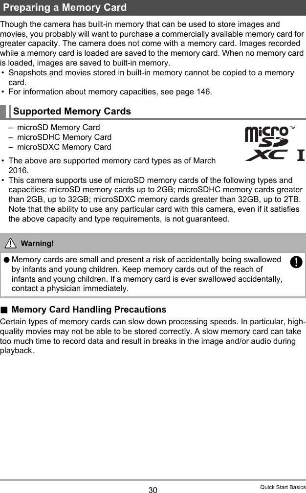 30 Quick Start BasicsThough the camera has built-in memory that can be used to store images and movies, you probably will want to purchase a commercially available memory card for greater capacity. The camera does not come with a memory card. Images recorded while a memory card is loaded are saved to the memory card. When no memory card is loaded, images are saved to built-in memory.• Snapshots and movies stored in built-in memory cannot be copied to a memory card.• For information about memory capacities, see page 146.– microSD Memory Card– microSDHC Memory Card– microSDXC Memory Card• The above are supported memory card types as of March 2016.• This camera supports use of microSD memory cards of the following types and capacities: microSD memory cards up to 2GB; microSDHC memory cards greater than 2GB, up to 32GB; microSDXC memory cards greater than 32GB, up to 2TB. Note that the ability to use any particular card with this camera, even if it satisfies the above capacity and type requirements, is not guaranteed..Memory Card Handling PrecautionsCertain types of memory cards can slow down processing speeds. In particular, high-quality movies may not be able to be stored correctly. A slow memory card can take too much time to record data and result in breaks in the image and/or audio during playback.Preparing a Memory CardSupported Memory CardsWarning!0Memory cards are small and present a risk of accidentally being swallowed by infants and young children. Keep memory cards out of the reach of infants and young children. If a memory card is ever swallowed accidentally, contact a physician immediately.+*