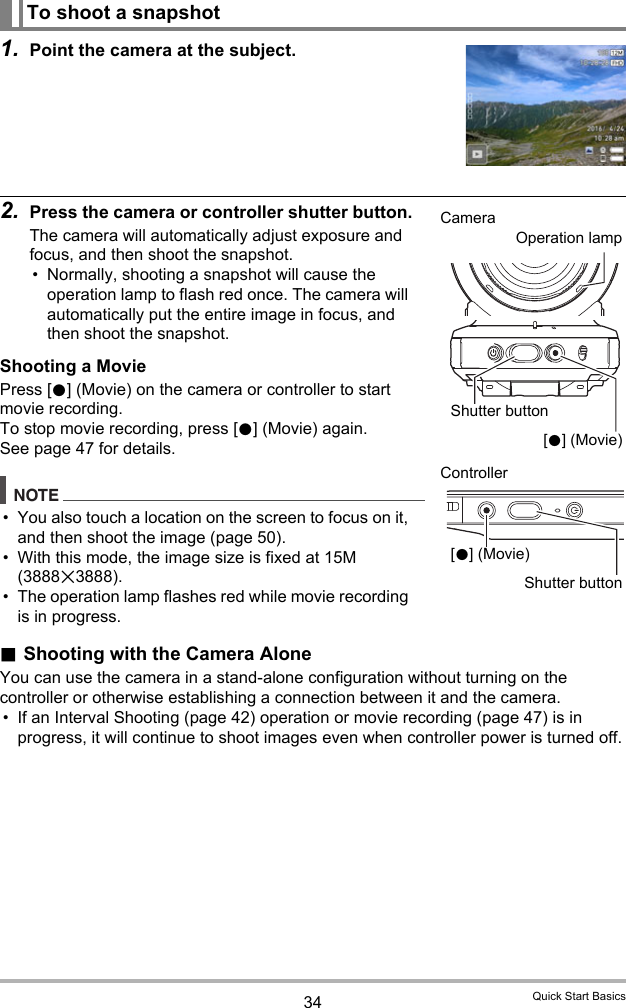 34 Quick Start Basics1. Point the camera at the subject.2. Press the camera or controller shutter button.The camera will automatically adjust exposure and focus, and then shoot the snapshot.• Normally, shooting a snapshot will cause the operation lamp to flash red once. The camera will automatically put the entire image in focus, and then shoot the snapshot.Shooting a MoviePress [0] (Movie) on the camera or controller to start movie recording.To stop movie recording, press [0] (Movie) again.See page 47 for details.NOTE• You also touch a location on the screen to focus on it, and then shoot the image (page 50).• With this mode, the image size is fixed at 15M (3888x3888).• The operation lamp flashes red while movie recording is in progress..Shooting with the Camera AloneYou can use the camera in a stand-alone configuration without turning on the controller or otherwise establishing a connection between it and the camera.• If an Interval Shooting (page 42) operation or movie recording (page 47) is in progress, it will continue to shoot images even when controller power is turned off.To shoot a snapshotShutter buttonCameraController[0] (Movie)[0] (Movie)Shutter buttonOperation lamp