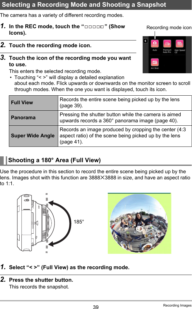 39 Recording ImagesThe camera has a variety of different recording modes.1. In the REC mode, touch the “ ” (Show Icons).2. Touch the recording mode icon.3. Touch the icon of the recording mode you want to use.This enters the selected recording mode.• Touching “&lt; &gt;” will display a detailed explanation about each mode. Flick upwards or downwards on the monitor screen to scroll through modes. When the one you want is displayed, touch its icon.Use the procedure in this section to record the entire scene being picked up by the lens. Images shot with this function are 3888x3888 in size, and have an aspect ratio to 1:1.1. Select “&lt; &gt;” (Full View) as the recording mode.2. Press the shutter button.This records the snapshot.Selecting a Recording Mode and Shooting a SnapshotFull View Records the entire scene being picked up by the lens (page 39).Panorama Pressing the shutter button while the camera is aimed upwards records a 360° panorama image (page 40).Super Wide AngleRecords an image produced by cropping the center (4:3 aspect ratio) of the scene being picked up by the lens (page 41).Shooting a 180° Area (Full View)Recording mode icon185°