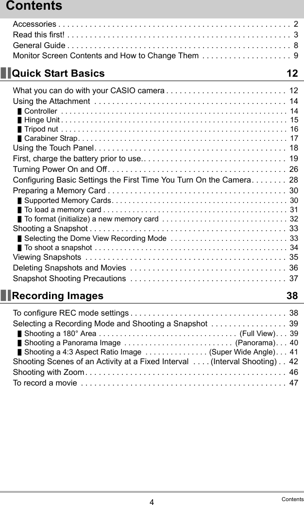 4ContentsContentsAccessories . . . . . . . . . . . . . . . . . . . . . . . . . . . . . . . . . . . . . . . . . . . . . . . . . . . .  2Read this first! . . . . . . . . . . . . . . . . . . . . . . . . . . . . . . . . . . . . . . . . . . . . . . . . . .  3General Guide . . . . . . . . . . . . . . . . . . . . . . . . . . . . . . . . . . . . . . . . . . . . . . . . . .  8Monitor Screen Contents and How to Change Them  . . . . . . . . . . . . . . . . . . . .  9Quick Start Basics 12What you can do with your CASIO camera . . . . . . . . . . . . . . . . . . . . . . . . . . .  12Using the Attachment  . . . . . . . . . . . . . . . . . . . . . . . . . . . . . . . . . . . . . . . . . . .  14Controller  . . . . . . . . . . . . . . . . . . . . . . . . . . . . . . . . . . . . . . . . . . . . . . . . . . . . . .  14Hinge Unit . . . . . . . . . . . . . . . . . . . . . . . . . . . . . . . . . . . . . . . . . . . . . . . . . . . . . . 15Tripod nut . . . . . . . . . . . . . . . . . . . . . . . . . . . . . . . . . . . . . . . . . . . . . . . . . . . . . . 16Carabiner Strap. . . . . . . . . . . . . . . . . . . . . . . . . . . . . . . . . . . . . . . . . . . . . . . . . .  17Using the Touch Panel. . . . . . . . . . . . . . . . . . . . . . . . . . . . . . . . . . . . . . . . . . .  18First, charge the battery prior to use.. . . . . . . . . . . . . . . . . . . . . . . . . . . . . . . .  19Turning Power On and Off. . . . . . . . . . . . . . . . . . . . . . . . . . . . . . . . . . . . . . . .  26Configuring Basic Settings the First Time You Turn On the Camera. . . . . . . .  28Preparing a Memory Card . . . . . . . . . . . . . . . . . . . . . . . . . . . . . . . . . . . . . . . .  30Supported Memory Cards. . . . . . . . . . . . . . . . . . . . . . . . . . . . . . . . . . . . . . . . . .  30To load a memory card . . . . . . . . . . . . . . . . . . . . . . . . . . . . . . . . . . . . . . . . . . . . 31To format (initialize) a new memory card  . . . . . . . . . . . . . . . . . . . . . . . . . . . . . . 32Shooting a Snapshot . . . . . . . . . . . . . . . . . . . . . . . . . . . . . . . . . . . . . . . . . . . .  33Selecting the Dome View Recording Mode  . . . . . . . . . . . . . . . . . . . . . . . . . . . .  33To shoot a snapshot . . . . . . . . . . . . . . . . . . . . . . . . . . . . . . . . . . . . . . . . . . . . . . 34Viewing Snapshots  . . . . . . . . . . . . . . . . . . . . . . . . . . . . . . . . . . . . . . . . . . . . .  35Deleting Snapshots and Movies  . . . . . . . . . . . . . . . . . . . . . . . . . . . . . . . . . . .  36Snapshot Shooting Precautions  . . . . . . . . . . . . . . . . . . . . . . . . . . . . . . . . . . .  37Recording Images 38To configure REC mode settings . . . . . . . . . . . . . . . . . . . . . . . . . . . . . . . . . . .  38Selecting a Recording Mode and Shooting a Snapshot  . . . . . . . . . . . . . . . . .  39Shooting a 180° Area . . . . . . . . . . . . . . . . . . . . . . . . . . . . . . . . .  (Full View). . .  39Shooting a Panorama Image  . . . . . . . . . . . . . . . . . . . . . . . . . .  (Panorama). . .  40Shooting a 4:3 Aspect Ratio Image  . . . . . . . . . . . . . . . (Super Wide Angle). . .  41Shooting Scenes of an Activity at a Fixed Interval  . . . . (Interval Shooting) . .  42Shooting with Zoom . . . . . . . . . . . . . . . . . . . . . . . . . . . . . . . . . . . . . . . . . . . . .  46To record a movie  . . . . . . . . . . . . . . . . . . . . . . . . . . . . . . . . . . . . . . . . . . . . . .  47