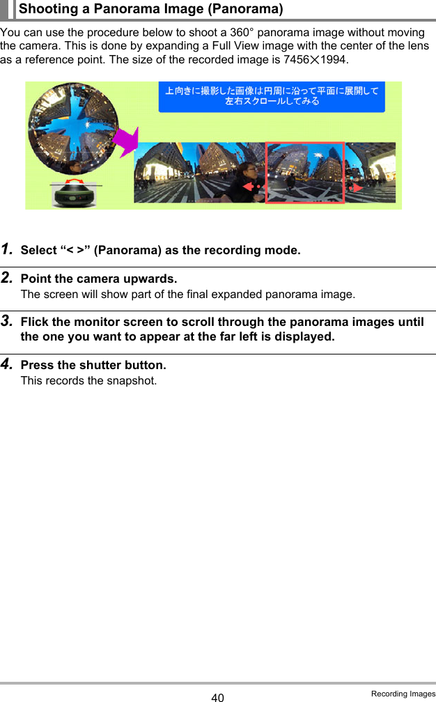 40 Recording ImagesYou can use the procedure below to shoot a 360° panorama image without moving the camera. This is done by expanding a Full View image with the center of the lens as a reference point. The size of the recorded image is 7456x1994.1. Select “&lt; &gt;” (Panorama) as the recording mode.2. Point the camera upwards.The screen will show part of the final expanded panorama image.3. Flick the monitor screen to scroll through the panorama images until the one you want to appear at the far left is displayed.4. Press the shutter button.This records the snapshot.Shooting a Panorama Image (Panorama)