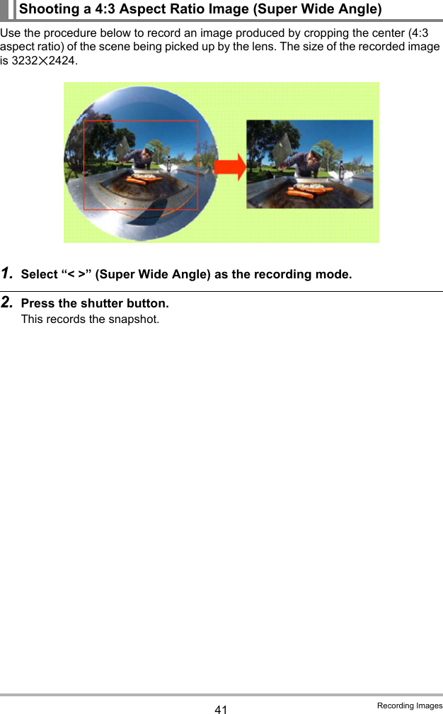 41 Recording ImagesUse the procedure below to record an image produced by cropping the center (4:3 aspect ratio) of the scene being picked up by the lens. The size of the recorded image is 3232x2424.1. Select “&lt; &gt;” (Super Wide Angle) as the recording mode.2. Press the shutter button.This records the snapshot.Shooting a 4:3 Aspect Ratio Image (Super Wide Angle)