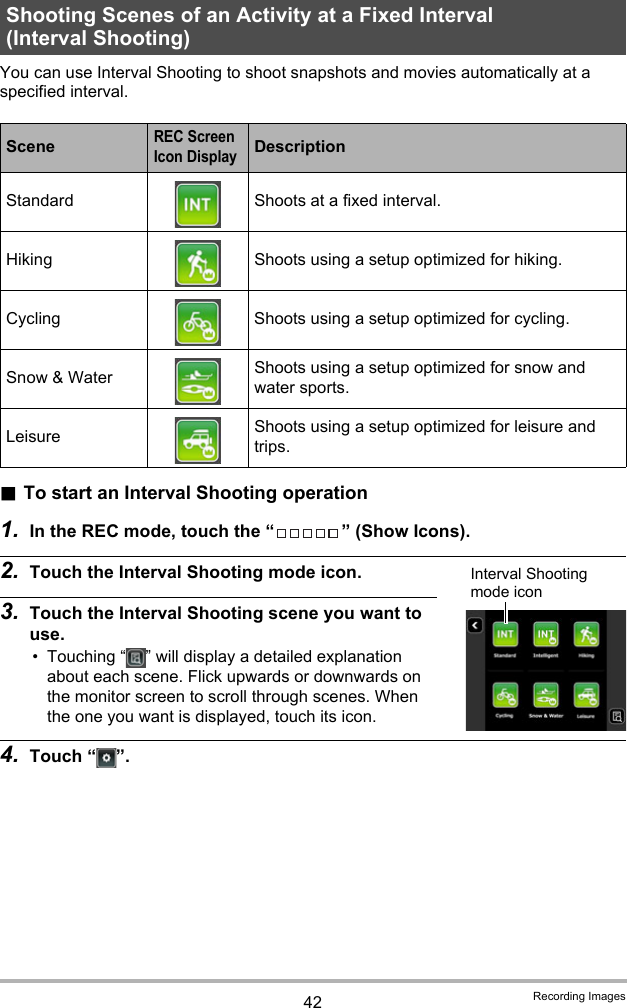 42 Recording ImagesYou can use Interval Shooting to shoot snapshots and movies automatically at a specified interval..To start an Interval Shooting operation1. In the REC mode, touch the “ ” (Show Icons).2. Touch the Interval Shooting mode icon.3. Touch the Interval Shooting scene you want to use.• Touching “ ” will display a detailed explanation about each scene. Flick upwards or downwards on the monitor screen to scroll through scenes. When the one you want is displayed, touch its icon.4. Touch “ ”.Shooting Scenes of an Activity at a Fixed Interval (Interval Shooting)SceneREC Screen Icon DisplayDescriptionStandard Shoots at a fixed interval.Hiking Shoots using a setup optimized for hiking.Cycling Shoots using a setup optimized for cycling.Snow &amp; Water Shoots using a setup optimized for snow and water sports.Leisure Shoots using a setup optimized for leisure and trips.Interval Shooting mode icon