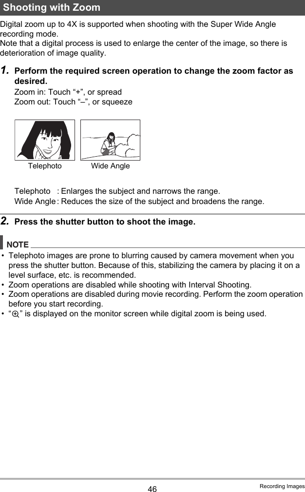 46 Recording ImagesDigital zoom up to 4X is supported when shooting with the Super Wide Angle recording mode.Note that a digital process is used to enlarge the center of the image, so there is deterioration of image quality.1. Perform the required screen operation to change the zoom factor as desired.Zoom in: Touch “+”, or spreadZoom out: Touch “–”, or squeeze2. Press the shutter button to shoot the image.NOTE• Telephoto images are prone to blurring caused by camera movement when you press the shutter button. Because of this, stabilizing the camera by placing it on a level surface, etc. is recommended.• Zoom operations are disabled while shooting with Interval Shooting.• Zoom operations are disabled during movie recording. Perform the zoom operation before you start recording.•“Ù” is displayed on the monitor screen while digital zoom is being used.Shooting with ZoomTelephoto : Enlarges the subject and narrows the range.Wide Angle : Reduces the size of the subject and broadens the range.Telephoto Wide Angle