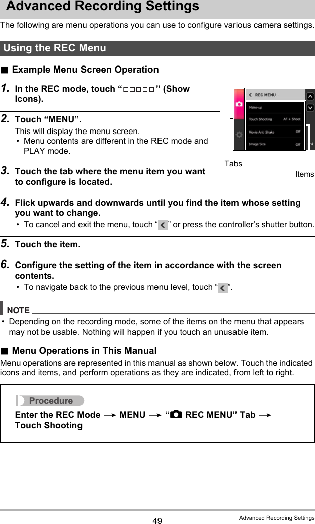 49 Advanced Recording SettingsAdvanced Recording SettingsThe following are menu operations you can use to configure various camera settings..Example Menu Screen Operation1. In the REC mode, touch “ ” (Show Icons).2. Touch “MENU”.This will display the menu screen.• Menu contents are different in the REC mode and PLAY mode.3. Touch the tab where the menu item you want to configure is located.4. Flick upwards and downwards until you find the item whose setting you want to change.• To cancel and exit the menu, touch “ ” or press the controller’s shutter button.5. Touch the item.6. Configure the setting of the item in accordance with the screen contents.• To navigate back to the previous menu level, touch “ ”.NOTE• Depending on the recording mode, some of the items on the menu that appears may not be usable. Nothing will happen if you touch an unusable item..Menu Operations in This ManualMenu operations are represented in this manual as shown below. Touch the indicated icons and items, and perform operations as they are indicated, from left to right.Using the REC MenuTabsItemsProcedureEnter the REC Mode * MENU * “rREC MENU” Tab * Touch Shooting