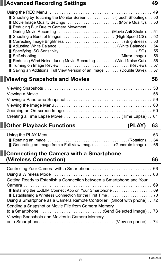 5ContentsAdvanced Recording Settings 49Using the REC Menu . . . . . . . . . . . . . . . . . . . . . . . . . . . . . . . . . . . . . . . . . . . .  49Shooting by Touching the Monitor Screen  . . . . . . . . . . . .  (Touch Shooting). . .  50Movie Image Quality Settings   . . . . . . . . . . . . . . . . . . . . . . . (Movie Quality). . .  50Reducing Blur Due to Camera Movement During Movie Recording   . . . . . . . . . . . . . . . . . . . . . . . .(Movie Anti Shake). . .  51Shooting a Burst of Images  . . . . . . . . . . . . . . . . . . . . . . .  (High Speed CS). . .  52Correcting Image Brightness  . . . . . . . . . . . . . . . . . . . . . . . . . . (Brightness). . .  53Adjusting White Balance   . . . . . . . . . . . . . . . . . . . . . . . . . . (White Balance). . .  54Specifying ISO Sensitivity   . . . . . . . . . . . . . . . . . . . . . . . . . . . . . . . . . .(ISO). . .  55Self-shooting   . . . . . . . . . . . . . . . . . . . . . . . . . . . . . . . . . . . .  (Mirror Image). . .  56Reducing Wind Noise during Movie Recording  . . . . . . . . (Wind Noise Cut). . .  56Turning on Image Review   . . . . . . . . . . . . . . . . . . . . . . . . . . . . . . .(Review). . .  57Saving an Additional Full View Version of an Image  . . . . . .  (Double Save). . .  57Viewing Snapshots and Movies 58Viewing Snapshots  . . . . . . . . . . . . . . . . . . . . . . . . . . . . . . . . . . . . . . . . . . . . .  58Viewing a Movie. . . . . . . . . . . . . . . . . . . . . . . . . . . . . . . . . . . . . . . . . . . . . . . .  58Viewing a Panorama Snapshot . . . . . . . . . . . . . . . . . . . . . . . . . . . . . . . . . . . .  59Viewing the Image Menu . . . . . . . . . . . . . . . . . . . . . . . . . . . . . . . . . . . . . . . . .  60Zooming an On-screen Image . . . . . . . . . . . . . . . . . . . . . . . . . . . . . . . . . . . . .  60Creating a Time Lapse Movie  . . . . . . . . . . . . . . . . . . . . . . . . (Time Lapse) . .  61Other Playback Functions  (PLAY) 63Using the PLAY Menu . . . . . . . . . . . . . . . . . . . . . . . . . . . . . . . . . . . . . . . . . . .  63Rotating an Image  . . . . . . . . . . . . . . . . . . . . . . . . . . . . . . . . . . . . (Rotation). . .  64Generating an Image from a Full View Image  . . . . . . . . .(Generate Image). . .  65Connecting the Camera with a Smartphone (Wireless Connection) 66Controlling Your Camera with a Smartphone  . . . . . . . . . . . . . . . . . . . . . . . . .  66Using a Wireless Mode . . . . . . . . . . . . . . . . . . . . . . . . . . . . . . . . . . . . . . . . . .  68Getting Ready to Establish a Connection between a Smartphone and Your Camera  . . . . . . . . . . . . . . . . . . . . . . . . . . . . . . . . . . . . . . . . . . . . . . . . . . . . . .  69Installing the EXILIM Connect App on Your Smartphone . . . . . . . . . . . . . . . . . .  69Establishing a Wireless Connection for the First Time . . . . . . . . . . . . . . . . . . . .  70Using a Smartphone as a Camera Remote Controller  (Shoot with phone) . .  72Sending a Snapshot or Movie File from Camera Memory to a Smartphone  . . . . . . . . . . . . . . . . . . . . . . . . . . (Send Selected Image) . .  73Viewing Snapshots and Movies in Camera Memory on a Smartphone   . . . . . . . . . . . . . . . . . . . . . . . . . . . . . .  (View on phone) . .  74