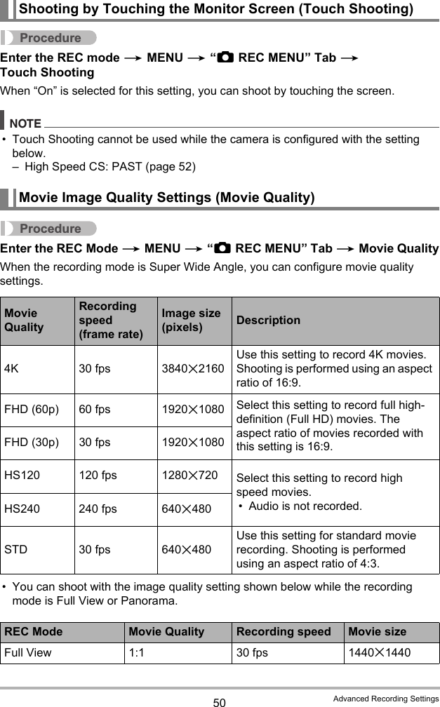 50 Advanced Recording SettingsProcedureEnter the REC mode * MENU * “rREC MENU” Tab * Touch ShootingWhen “On” is selected for this setting, you can shoot by touching the screen.NOTE• Touch Shooting cannot be used while the camera is configured with the setting below.– High Speed CS: PAST (page 52)ProcedureEnter the REC Mode * MENU * “rREC MENU” Tab * Movie QualityWhen the recording mode is Super Wide Angle, you can configure movie quality settings.• You can shoot with the image quality setting shown below while the recording mode is Full View or Panorama.Shooting by Touching the Monitor Screen (Touch Shooting)Movie Image Quality Settings (Movie Quality)Movie QualityRecording speed (frame rate)Image size (pixels) Description4K 30 fps 3840x2160Use this setting to record 4K movies.  Shooting is performed using an aspect ratio of 16:9.FHD (60p) 60 fps 1920x1080 Select this setting to record full high-definition (Full HD) movies. The aspect ratio of movies recorded with this setting is 16:9.FHD (30p) 30 fps 1920x1080HS120 120 fps 1280x720 Select this setting to record high speed movies.• Audio is not recorded.HS240 240 fps 640x480STD 30 fps 640x480Use this setting for standard movie recording. Shooting is performed using an aspect ratio of 4:3.REC Mode Movie Quality Recording speed Movie sizeFull View 1:1 30 fps 1440x1440