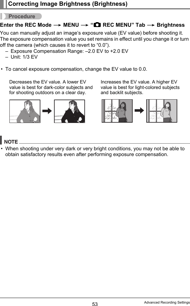 53 Advanced Recording SettingsProcedureEnter the REC Mode * MENU * “rREC MENU” Tab * BrightnessYou can manually adjust an image’s exposure value (EV value) before shooting it. The exposure compensation value you set remains in effect until you change it or turn off the camera (which causes it to revert to “0.0”).– Exposure Compensation Range: –2.0 EV to +2.0 EV– Unit: 1/3 EV• To cancel exposure compensation, change the EV value to 0.0.NOTE• When shooting under very dark or very bright conditions, you may not be able to obtain satisfactory results even after performing exposure compensation.Correcting Image Brightness (Brightness)Decreases the EV value. A lower EV value is best for dark-color subjects and for shooting outdoors on a clear day.Increases the EV value. A higher EV value is best for light-colored subjects and backlit subjects.