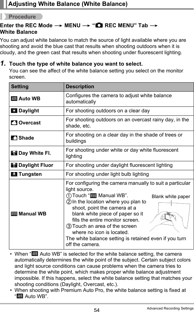 54 Advanced Recording SettingsProcedureEnter the REC Mode * MENU * “rREC MENU” Tab * White BalanceYou can adjust white balance to match the source of light available where you are shooting and avoid the blue cast that results when shooting outdoors when it is cloudy, and the green cast that results when shooting under fluorescent lighting.1. Touch the type of white balance you want to select.You can see the affect of the white balance setting you select on the monitor screen.• When “‡Auto WB” is selected for the white balance setting, the camera automatically determines the white point of the subject. Certain subject colors and light source conditions can cause problems when the camera tries to determine the white point, which makes proper white balance adjustment impossible. If this happens, select the white balance setting that matches your shooting conditions (Daylight, Overcast, etc.).• When shooting with Premium Auto Pro, the white balance setting is fixed at “‡Auto WB”.Adjusting White Balance (White Balance)Setting Description Auto WB Configures the camera to adjust white balance automatically Daylight For shooting outdoors on a clear day Overcast For shooting outdoors on an overcast rainy day, in the shade, etc. Shade For shooting on a clear day in the shade of trees or buildings Day White Fl. For shooting under white or day white fluorescent lighting Daylight Fluor For shooting under daylight fluorescent lighting Tungsten For shooting under light bulb lighting Manual WBFor configuring the camera manually to suit a particular light source.Touch “·Manual WB”.In the location where you plan to shoot, point the camera at a blank white piece of paper so it fills the entire monitor screen.Touch an area of the screen where no icon is located.The white balance setting is retained even if you turn off the camera.‡¤&apos;“†–«·Blank white paper