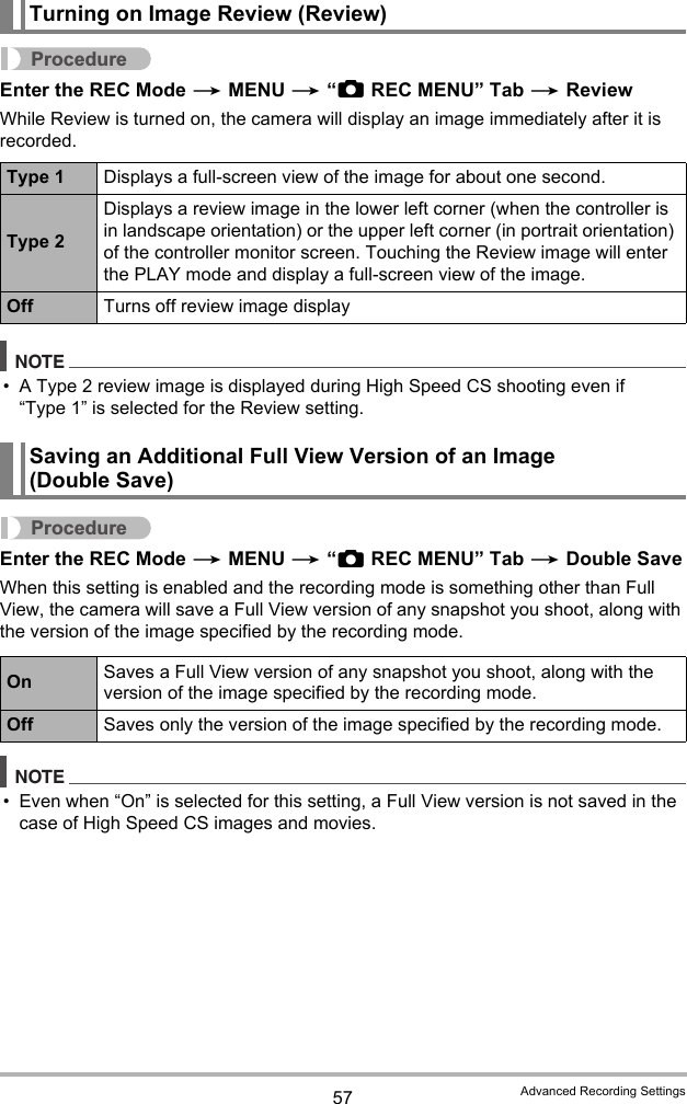 57 Advanced Recording SettingsProcedureEnter the REC Mode * MENU * “rREC MENU” Tab * ReviewWhile Review is turned on, the camera will display an image immediately after it is recorded.NOTE• A Type 2 review image is displayed during High Speed CS shooting even if “Type 1” is selected for the Review setting.ProcedureEnter the REC Mode * MENU * “rREC MENU” Tab * Double SaveWhen this setting is enabled and the recording mode is something other than Full View, the camera will save a Full View version of any snapshot you shoot, along with the version of the image specified by the recording mode.NOTE• Even when “On” is selected for this setting, a Full View version is not saved in the case of High Speed CS images and movies.Turning on Image Review (Review)Type 1 Displays a full-screen view of the image for about one second.Type 2Displays a review image in the lower left corner (when the controller is in landscape orientation) or the upper left corner (in portrait orientation) of the controller monitor screen. Touching the Review image will enter the PLAY mode and display a full-screen view of the image.Off Turns off review image displaySaving an Additional Full View Version of an Image (Double Save)On Saves a Full View version of any snapshot you shoot, along with the version of the image specified by the recording mode.Off Saves only the version of the image specified by the recording mode.