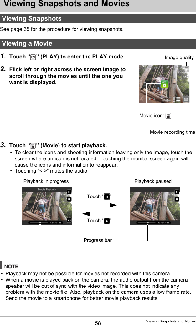 58 Viewing Snapshots and MoviesViewing Snapshots and MoviesSee page 35 for the procedure for viewing snapshots.1. Touch “ ” (PLAY) to enter the PLAY mode.2. Flick left or right across the screen image to scroll through the movies until the one you want is displayed.3. Touch “ ” (Movie) to start playback.• To clear the icons and shooting information leaving only the image, touch the screen where an icon is not located. Touching the monitor screen again will cause the icons and information to reappear.• Touching “&lt; &gt;” mutes the audio.NOTE• Playback may not be possible for movies not recorded with this camera.• When a movie is played back on the camera, the audio output from the camera speaker will be out of sync with the video image. This does not indicate any problem with the movie file. Also, playback on the camera uses a low frame rate. Send the movie to a smartphone for better movie playback results.Viewing SnapshotsViewing a MovieMovie icon: Movie recording timeImage qualityPlayback in progress Playback pausedTouch “ ”.Touch “ ”.Progress bar