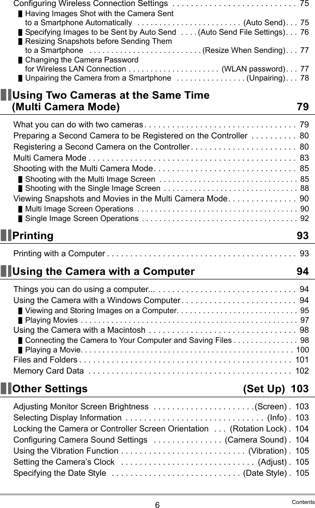 6ContentsConfiguring Wireless Connection Settings  . . . . . . . . . . . . . . . . . . . . . . . . . . .  75Having Images Shot with the Camera Sent to a Smartphone Automatically   . . . . . . . . . . . . . . . . . . . . . . . . (Auto Send). . .  75Specifying Images to be Sent by Auto Send  . . . . (Auto Send File Settings). . .  76Resizing Snapshots before Sending Them to a Smartphone   . . . . . . . . . . . . . . . . . . . . . . . . . . (Resize When Sending). . .  77Changing the Camera Password for Wireless LAN Connection . . . . . . . . . . . . . . . . . . . . . (WLAN password). . .  77Unpairing the Camera from a Smartphone   . . . . . . . . . . . . . . . . (Unpairing). . .  78Using Two Cameras at the Same Time (Multi Camera Mode) 79What you can do with two cameras . . . . . . . . . . . . . . . . . . . . . . . . . . . . . . . . .  79Preparing a Second Camera to be Registered on the Controller  . . . . . . . . . .  80Registering a Second Camera on the Controller . . . . . . . . . . . . . . . . . . . . . . .  80Multi Camera Mode . . . . . . . . . . . . . . . . . . . . . . . . . . . . . . . . . . . . . . . . . . . . .  83Shooting with the Multi Camera Mode. . . . . . . . . . . . . . . . . . . . . . . . . . . . . . .  85Shooting with the Multi Image Screen  . . . . . . . . . . . . . . . . . . . . . . . . . . . . . . . .  85Shooting with the Single Image Screen . . . . . . . . . . . . . . . . . . . . . . . . . . . . . . .  88Viewing Snapshots and Movies in the Multi Camera Mode. . . . . . . . . . . . . . .  90Multi Image Screen Operations  . . . . . . . . . . . . . . . . . . . . . . . . . . . . . . . . . . . . . 90Single Image Screen Operations  . . . . . . . . . . . . . . . . . . . . . . . . . . . . . . . . . . . . 92Printing 93Printing with a Computer . . . . . . . . . . . . . . . . . . . . . . . . . . . . . . . . . . . . . . . . .  93Using the Camera with a Computer 94Things you can do using a computer...  . . . . . . . . . . . . . . . . . . . . . . . . . . . . . .  94Using the Camera with a Windows Computer . . . . . . . . . . . . . . . . . . . . . . . . .  94Viewing and Storing Images on a Computer. . . . . . . . . . . . . . . . . . . . . . . . . . . .  95Playing Movies . . . . . . . . . . . . . . . . . . . . . . . . . . . . . . . . . . . . . . . . . . . . . . . . . .  97Using the Camera with a Macintosh  . . . . . . . . . . . . . . . . . . . . . . . . . . . . . . . .  98Connecting the Camera to Your Computer and Saving Files . . . . . . . . . . . . . . . 98Playing a Movie. . . . . . . . . . . . . . . . . . . . . . . . . . . . . . . . . . . . . . . . . . . . . . . . .  100Files and Folders . . . . . . . . . . . . . . . . . . . . . . . . . . . . . . . . . . . . . . . . . . . . . .  101Memory Card Data  . . . . . . . . . . . . . . . . . . . . . . . . . . . . . . . . . . . . . . . . . . . .  102Other Settings  (Set Up) 103Adjusting Monitor Screen Brightness  . . . . . . . . . . . . . . . . . . . . . .(Screen) .  103Selecting Display Information  . . . . . . . . . . . . . . . . . . . . . . . . . . . . . .  (Info) .  103Locking the Camera or Controller Screen Orientation  . . .  (Rotation Lock) .  104Configuring Camera Sound Settings   . . . . . . . . . . . . . . .  (Camera Sound) .  104Using the Vibration Function . . . . . . . . . . . . . . . . . . . . . . . . . . .  (Vibration) .  105Setting the Camera’s Clock   . . . . . . . . . . . . . . . . . . . . . . . . . . . . .  (Adjust) .  105Specifying the Date Style  . . . . . . . . . . . . . . . . . . . . . . . . . . . . (Date Style) .  105