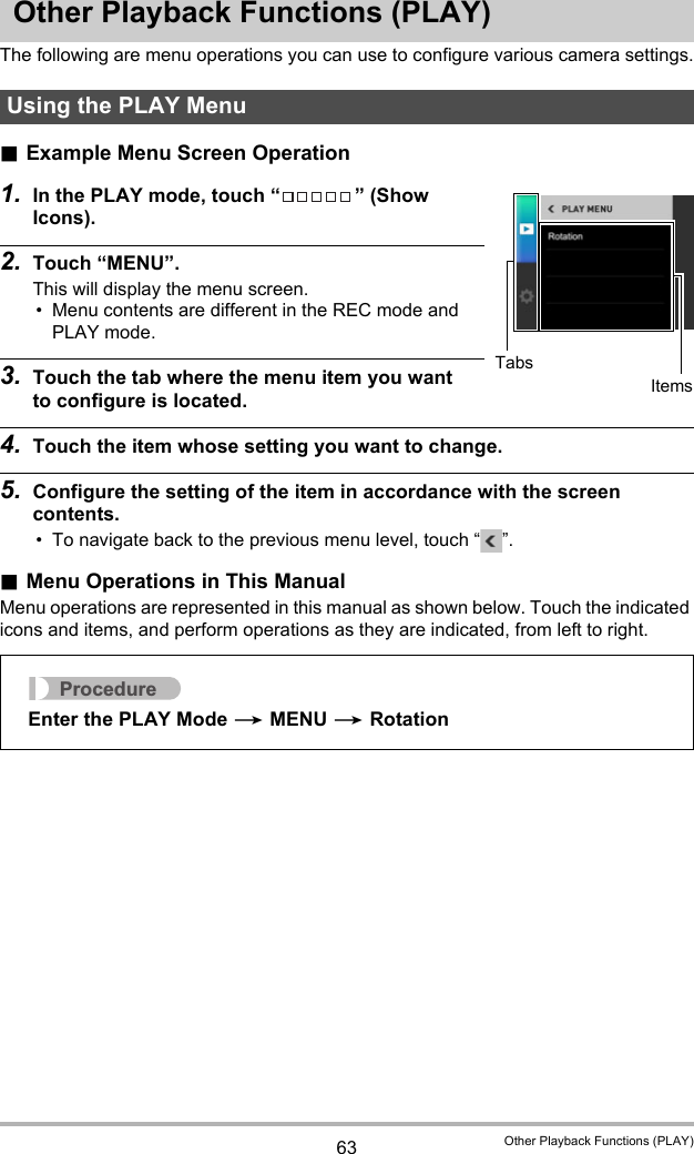 63 Other Playback Functions (PLAY)Other Playback Functions (PLAY)The following are menu operations you can use to configure various camera settings..Example Menu Screen Operation1. In the PLAY mode, touch “ ” (Show Icons).2. Touch “MENU”.This will display the menu screen.• Menu contents are different in the REC mode and PLAY mode.3. Touch the tab where the menu item you want to configure is located.4. Touch the item whose setting you want to change.5. Configure the setting of the item in accordance with the screen contents.• To navigate back to the previous menu level, touch “ ”..Menu Operations in This ManualMenu operations are represented in this manual as shown below. Touch the indicated icons and items, and perform operations as they are indicated, from left to right.Using the PLAY MenuTabsItemsProcedureEnter the PLAY Mode * MENU * Rotation