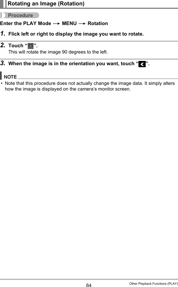 64 Other Playback Functions (PLAY)ProcedureEnter the PLAY Mode * MENU * Rotation1. Flick left or right to display the image you want to rotate.2. Touch “ ”.This will rotate the image 90 degrees to the left.3. When the image is in the orientation you want, touch “ ”.NOTE• Note that this procedure does not actually change the image data. It simply alters how the image is displayed on the camera’s monitor screen.Rotating an Image (Rotation)