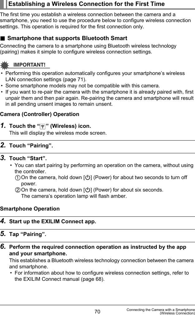 70 Connecting the Camera with a Smartphone(Wireless Connection)The first time you establish a wireless connection between the camera and a smartphone, you need to use the procedure below to configure wireless connection settings. This operation is required for the first connection only..Smartphone that supports Bluetooth SmartConnecting the camera to a smartphone using Bluetooth wireless technology (pairing) makes it simple to configure wireless connection settings.IMPORTANT!• Performing this operation automatically configures your smartphone’s wireless LAN connection settings (page 71).• Some smartphone models may not be compatible with this camera.• If you want to re-pair the camera with the smartphone it is already paired with, first unpair them and then pair again. Re-pairing the camera and smartphone will result in all pending unsent images to remain unsent.Camera (Controller) Operation1. Touch the “ ” (Wireless) icon.This will display the wireless mode screen.2. Touch “Pairing”.3. Touch “Start”.• You can start pairing by performing an operation on the camera, without using the controller.On the camera, hold down [p] (Power) for about two seconds to turn off power.On the camera, hold down [p] (Power) for about six seconds.The camera’s operation lamp will flash amber.Smartphone Operation4. Start up the EXILIM Connect app.5. Tap “Pairing”.6. Perform the required connection operation as instructed by the app and your smartphone.This establishes a Bluetooth wireless technology connection between the camera and smartphone.• For information about how to configure wireless connection settings, refer to the EXILIM Connect manual (page 68).Establishing a Wireless Connection for the First Time