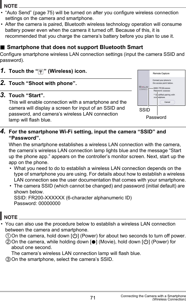 71 Connecting the Camera with a Smartphone(Wireless Connection)NOTE• “Auto Send” (page 75) will be turned on after you configure wireless connection settings on the camera and smartphone.• After the camera is paired, Bluetooth wireless technology operation will consume battery power even when the camera it turned off. Because of this, it is recommended that you charge the camera’s battery before you plan to use it..Smartphone that does not support Bluetooth SmartConfigure smartphone wireless LAN connection settings (input the camera SSID and password).1. Touch the “ ” (Wireless) icon.2. Touch “Shoot with phone”.3. Touch “Start”.This will enable connection with a smartphone and the camera will display a screen for input of an SSID and password, and camera’s wireless LAN connection lamp will flash blue.4. For the smartphone Wi-Fi setting, input the camera “SSID” and “Password”.When the smartphone establishes a wireless LAN connection with the camera, the camera’s wireless LAN connection lamp lights blue and the message “Start up the phone app.” appears on the controller’s monitor screen. Next, start up the app on the phone.• What you need to do to establish a wireless LAN connection depends on the type of smartphone you are using. For details about how to establish a wireless LAN connection see the user documentation that comes with your smartphone.• The camera SSID (which cannot be changed) and password (initial default) are shown below.SSID: FR200-XXXXXX (6-character alphanumeric ID)Password: 00000000NOTE• You can also use the procedure below to establish a wireless LAN connection between the camera and smartphone.On the camera, hold down [p] (Power) for about two seconds to turn off power.On the camera, while holding down [0] (Movie), hold down [p] (Power) for about one second.The camera’s wireless LAN connection lamp will flash blue.On the smartphone, select the camera’s SSID.SSIDPassword