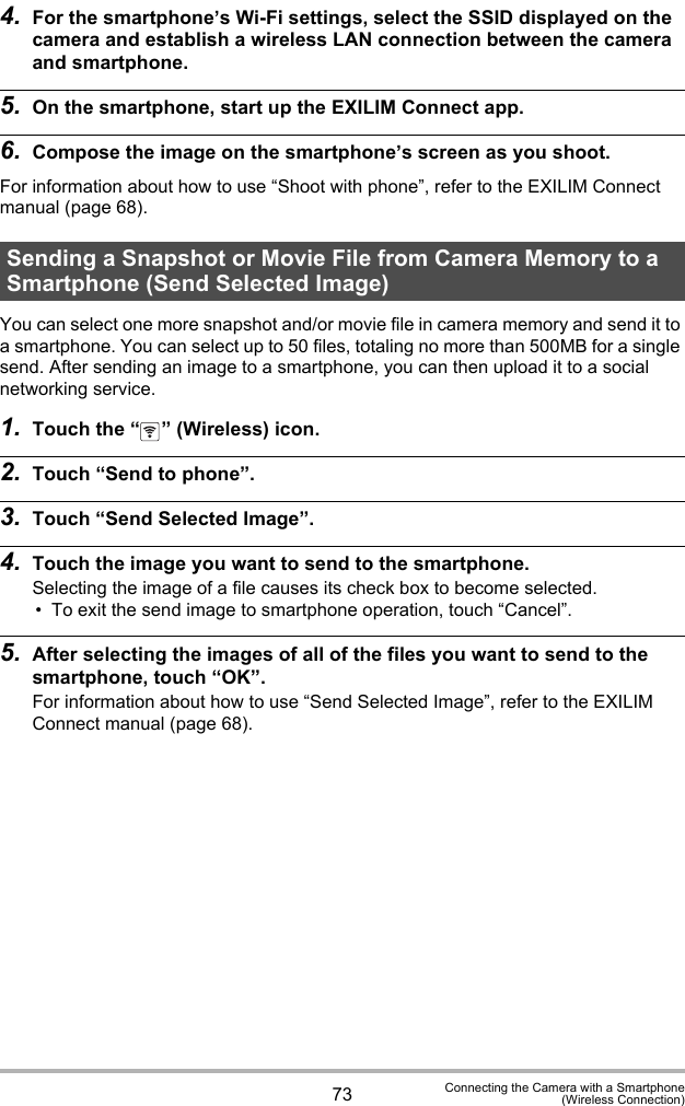 73 Connecting the Camera with a Smartphone(Wireless Connection)4. For the smartphone’s Wi-Fi settings, select the SSID displayed on the camera and establish a wireless LAN connection between the camera and smartphone.5. On the smartphone, start up the EXILIM Connect app.6. Compose the image on the smartphone’s screen as you shoot.For information about how to use “Shoot with phone”, refer to the EXILIM Connect manual (page 68).You can select one more snapshot and/or movie file in camera memory and send it to a smartphone. You can select up to 50 files, totaling no more than 500MB for a single send. After sending an image to a smartphone, you can then upload it to a social networking service.1. Touch the “ ” (Wireless) icon.2. Touch “Send to phone”.3. Touch “Send Selected Image”.4. Touch the image you want to send to the smartphone.Selecting the image of a file causes its check box to become selected.• To exit the send image to smartphone operation, touch “Cancel”.5. After selecting the images of all of the files you want to send to the smartphone, touch “OK”.For information about how to use “Send Selected Image”, refer to the EXILIM Connect manual (page 68).Sending a Snapshot or Movie File from Camera Memory to a Smartphone (Send Selected Image)