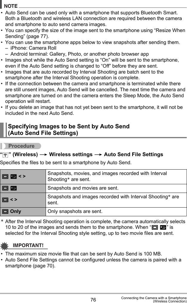 76 Connecting the Camera with a Smartphone(Wireless Connection)NOTE• Auto Send can be used only with a smartphone that supports Bluetooth Smart. Both a Bluetooth and wireless LAN connection are required between the camera and smartphone to auto send camera images.• You can specify the size of the image sent to the smartphone using “Resize When Sending” (page 77).• You can use the smartphone apps below to view snapshots after sending them.– iPhone: Camera Roll– Android terminal: Gallery, Photo, or another photo browser app• Images shot while the Auto Send setting is “On” will be sent to the smartphone, even if the Auto Send setting is changed to “Off” before they are sent.• Images that are auto recorded by Interval Shooting are batch sent to the smartphone after the Interval Shooting operation is complete.• If the connection between the camera and smartphone is terminated while there are still unsent images, Auto Send will be cancelled. The next time the camera and smartphone are turned on and the camera enters the Sleep Mode, the Auto Send operation will restart.• If you delete an image that has not yet been sent to the smartphone, it will not be included in the next Auto Send.Procedure“ ” (Wireless) * Wireless settings * Auto Send File SettingsSpecifies the files to be sent to a smartphone by Auto Send.*After the Interval Shooting operation is complete, the camera automatically selects 10 to 20 of the images and sends them to the smartphone. When “T »” is selected for the Interval Shooting style setting, up to two movie files are sent.IMPORTANT!• The maximum size movie file that can be sent by Auto Send is 100 MB.• Auto Send File Settings cannot be configured unless the camera is paired with a smartphone (page 70).Specifying Images to be Sent by Auto Send (Auto Send File Settings)T » &lt; &gt; Snapshots, movies, and images recorded with Interval Shooting* are sent.T »Snapshots and movies are sent.T &lt; &gt; Snapshots and images recorded with Interval Shooting* are sent.T Only Only snapshots are sent.