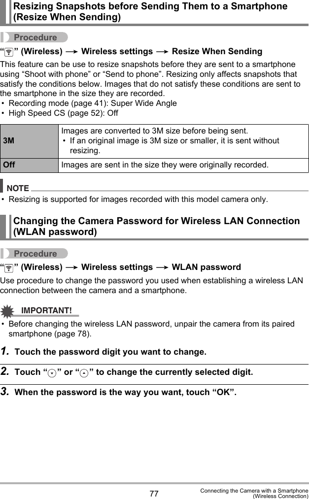77 Connecting the Camera with a Smartphone(Wireless Connection)Procedure“ ” (Wireless) * Wireless settings * Resize When SendingThis feature can be use to resize snapshots before they are sent to a smartphone using “Shoot with phone” or “Send to phone”. Resizing only affects snapshots that satisfy the conditions below. Images that do not satisfy these conditions are sent to the smartphone in the size they are recorded.• Recording mode (page 41): Super Wide Angle• High Speed CS (page 52): OffNOTE• Resizing is supported for images recorded with this model camera only.Procedure“ ” (Wireless) * Wireless settings * WLAN passwordUse procedure to change the password you used when establishing a wireless LAN connection between the camera and a smartphone.IMPORTANT!• Before changing the wireless LAN password, unpair the camera from its paired smartphone (page 78).1. Touch the password digit you want to change.2. Touch “ ” or “ ” to change the currently selected digit.3. When the password is the way you want, touch “OK”.Resizing Snapshots before Sending Them to a Smartphone (Resize When Sending)3MImages are converted to 3M size before being sent.• If an original image is 3M size or smaller, it is sent without resizing.Off Images are sent in the size they were originally recorded.Changing the Camera Password for Wireless LAN Connection (WLAN password)