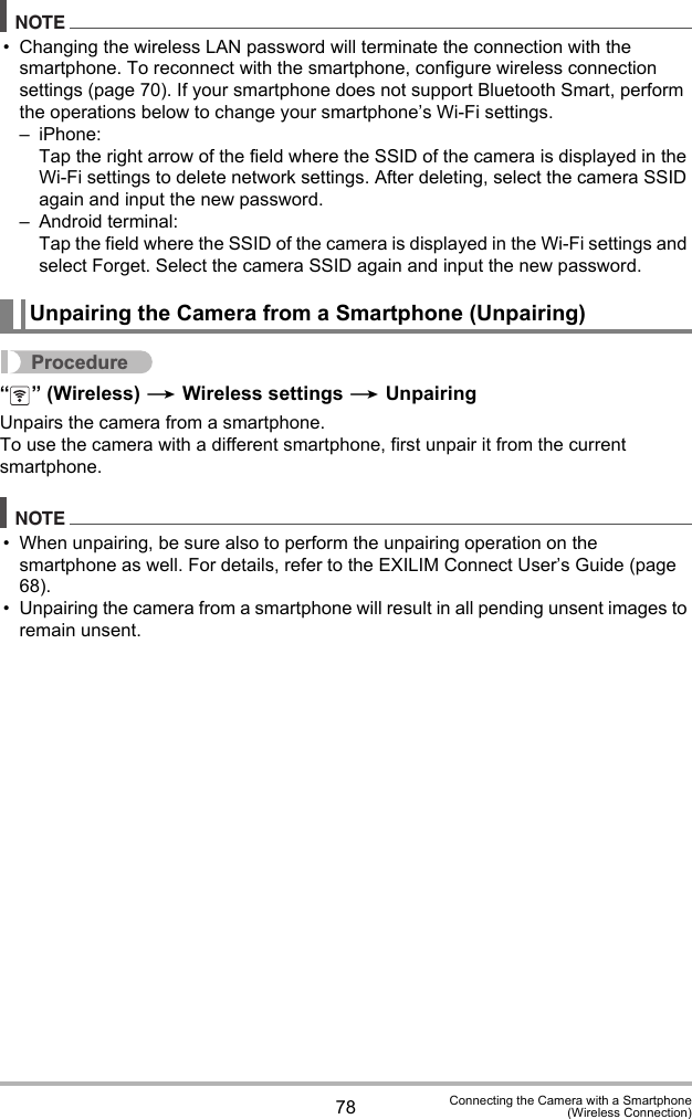 78 Connecting the Camera with a Smartphone(Wireless Connection)NOTE• Changing the wireless LAN password will terminate the connection with the smartphone. To reconnect with the smartphone, configure wireless connection settings (page 70). If your smartphone does not support Bluetooth Smart, perform the operations below to change your smartphone’s Wi-Fi settings.– iPhone:Tap the right arrow of the field where the SSID of the camera is displayed in the Wi-Fi settings to delete network settings. After deleting, select the camera SSID again and input the new password.– Android terminal:Tap the field where the SSID of the camera is displayed in the Wi-Fi settings and select Forget. Select the camera SSID again and input the new password.Procedure“ ” (Wireless) * Wireless settings * UnpairingUnpairs the camera from a smartphone.To use the camera with a different smartphone, first unpair it from the current smartphone.NOTE• When unpairing, be sure also to perform the unpairing operation on the smartphone as well. For details, refer to the EXILIM Connect User’s Guide (page 68).• Unpairing the camera from a smartphone will result in all pending unsent images to remain unsent.Unpairing the Camera from a Smartphone (Unpairing)