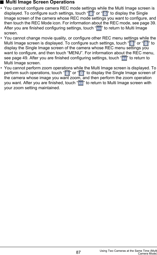 87 Using Two Cameras at the Same Time (MultiCamera Mode).Multi Image Screen Operations• You cannot configure camera REC mode settings while the Multi Image screen is displayed. To configure such settings, touch “ ” or “ ” to display the Single Image screen of the camera whose REC mode settings you want to configure, and then touch the REC Mode icon. For information about the REC mode, see page 39. After you are finished configuring settings, touch “ ” to return to Multi Image screen.• You cannot change movie quality, or configure other REC menu settings while the Multi Image screen is displayed. To configure such settings, touch “ ” or “ ” to display the Single Image screen of the camera whose REC menu settings you want to configure, and then touch “MENU”. For information about the REC menu, see page 49. After you are finished configuring settings, touch “ ” to return to Multi Image screen.• You cannot perform zoom operations while the Multi Image screen is displayed. To perform such operations, touch “ ” or “ ” to display the Single Image screen of the camera whose image you want zoom, and then perform the zoom operation you want. After you are finished, touch “ ” to return to Multi Image screen with your zoom setting maintained.